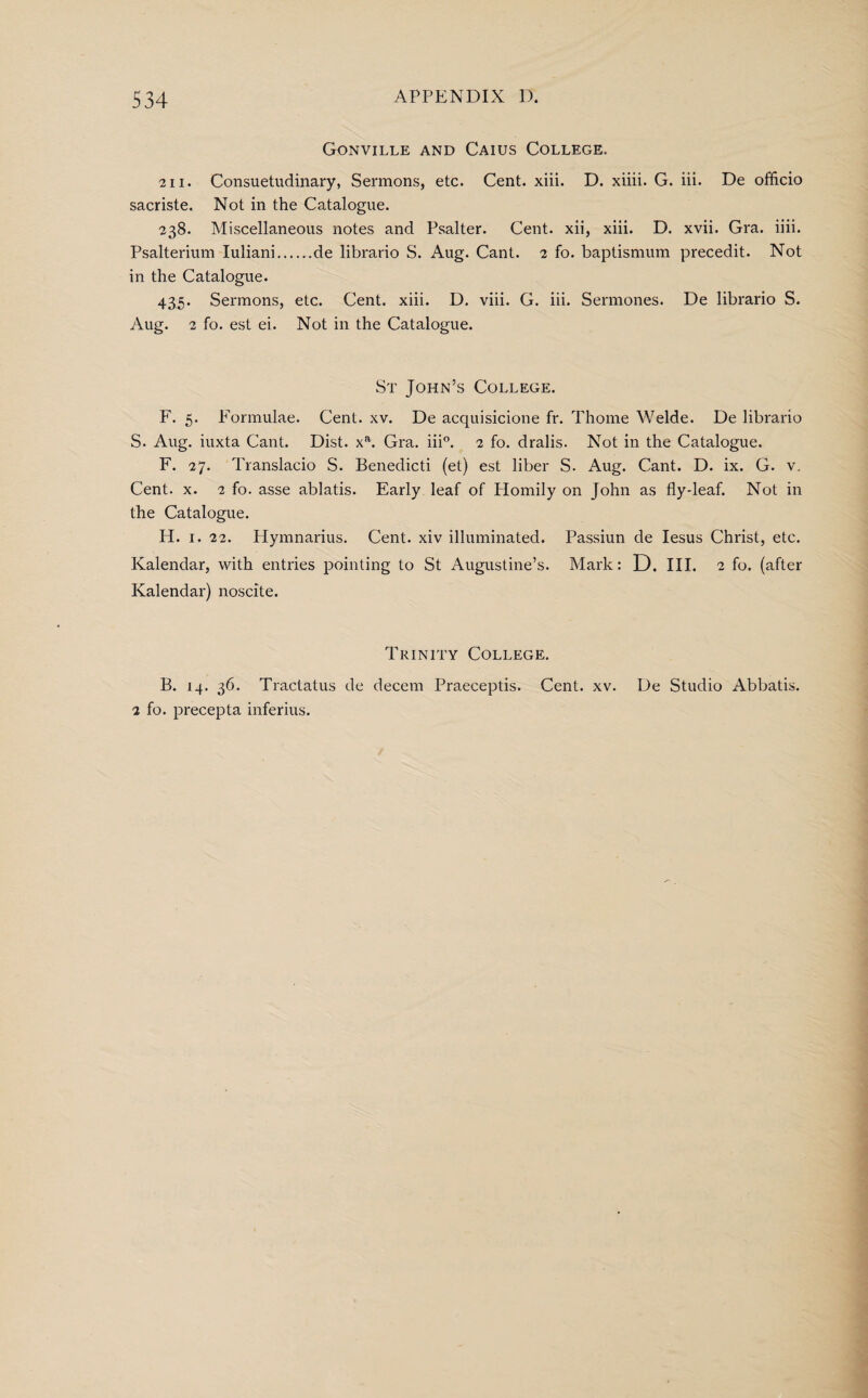 Gonville and Caius College. 21 i. Consuetudinary, Sermons, etc. Cent. xiii. D. xiiii. G. iii. De officio sacriste. Not in the Catalogue. 238. Miscellaneous notes and Psalter. Cent, xii, xiii. D. xvii. Gra. iiii. Psalterium Iuliani.de librario S. Aug. Cant. 2 fo. baptismum precedit. Not in the Catalogue. 435. Sermons, etc. Cent. xiii. D. viii. G. iii. Sermones. De librario S. Aug. 2 fo. est ei. Not in the Catalogue. St John’s College. F. 5. Formulae. Cent. xv. De acquisicione fr. Thome Welde. De librario S. Aug. iuxta Cant. Dist. xa. Gra. iii0. 2 fo. drabs. Not in the Catalogue. F. 27. Translacio S. Benedicti (et) est liber S. Aug. Cant. D. ix. G. v. Cent. x. 2 fo. asse ablatis. Early leaf of Homily on John as fly-leaf. Not in the Catalogue. H. 1. 22. Hymnarius. Cent, xiv illuminated. Passiun de Iesus Christ, etc. Kalendar, with entries pointing to St Augustine’s. Mark: D. HI. 2 fo. (after Kalendar) noscite. Trinity College. B. 14. 36. Tractatus de decern Praeceptis. Cent. xv. De Studio Abbatis. 2 fo. precepta inferius.