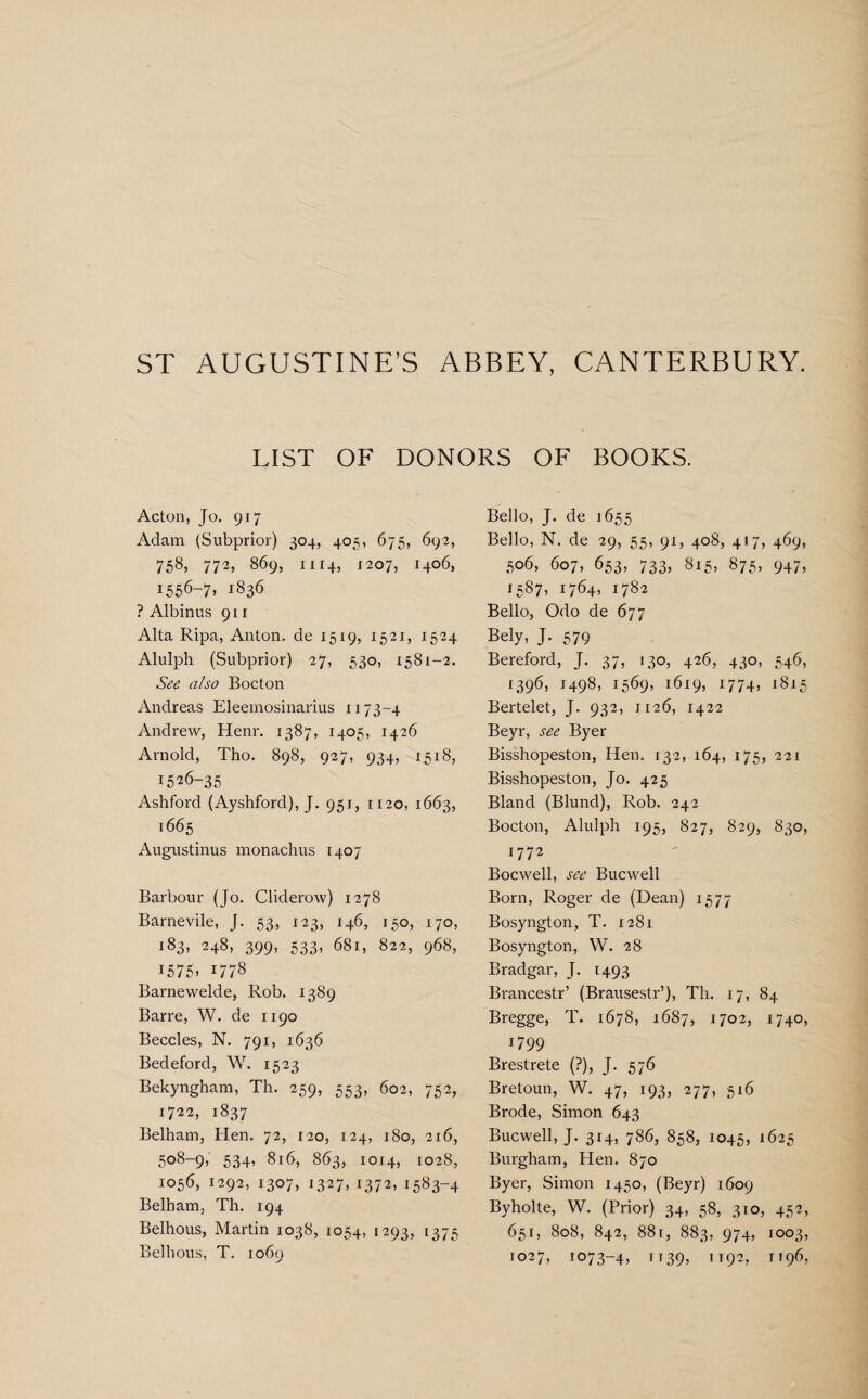 LIST OF DONORS OF BOOKS. Acton, Jo. 917 Adam (Subprior) 304, 405, 675, 692, 758, 772, 869, 1114, 1207, I4°6, i556-7» 1836 ? Albinus 911 Alta Ripa, Anton, de 1519, 1521, 1524 Alulph (Subprior) 27, 530, 1581-2. See also Bocton Andreas Eleemosinarius 1173-4 Andrew, Henr. 1387, 1405, 1426 Arnold, Tho. 898, 927, 934, 1518, 1526-35 Ashford (Ayshford), J. 951, 1120, 1663, 1665 Augustinus monachus 1407 Barbour (Jo. Cliderow) 1278 Barnevile, J. 53, 123, 146, 150, 170, 183, 248, 399, 533, 681, 822, 968, 1575* 1778 Barnewelde, Rob. 1389 Barre, W. de 1190 Beccles, N. 791, 1636 Bedeford, W. 1523 Bekyngham, Th. 259, 553, 602, 752, 1722, 1837 Belham, Hen. 72, 120, 124, 180, 216, 508-9, 534, 816, 863, 1014, 1028, 1056, 1292, 1307, 1327, 1372, 1583-4 Belham, Th. 194 Belhous, Martin 1038, 1054, 1293, 1375 Belhous, T. 1069 Bello, J. de 1655 Bello, N. de 29, 55, 91, 408, 417, 469, 506, 607, 653, 733, 815, 875, 947, 1587, 1764, 1782 Bello, Odo de 677 Bely, J. 579 Bereford, J. 37, 130, 426, 430, 546, 1396, 1498, 1569, 1619, 1774, 1815 Bertelet, J. 932, 1126, 1422 Beyr, see Byer Bisshopeston, Hen. 132, 164, 175, 221 Bisshopeston, Jo. 425 Bland (Blund), Rob. 242 Bocton, Alulph 195, 827, 829, 830, 1772 Bocwell, see Bucwell Born, Roger de (Dean) 1577 Bosyngton, T. 1281 Bosyngton, W. 28 Bradgar, J. 1493 Brancestr’ (Brausestr’), Th. 17, 84 Bregge, T. 1678, 1687, 1702, 1740, 17 99 Brestrete (?), J. 576 Bretoun, W. 47, 193, 277, 516 Brode, Simon 643 Bucwell, J. 314, 786, 858, 1045, 1625 Burgham, Hen. 870 Byer, Simon 1450, (Beyr) 1609 Byholte, W. (Prior) 34, 58, 310, 452, 651, 808, 842, 88r, 883, 974, 1003, 1027, 1073-4, r r39, 1192, t 196,