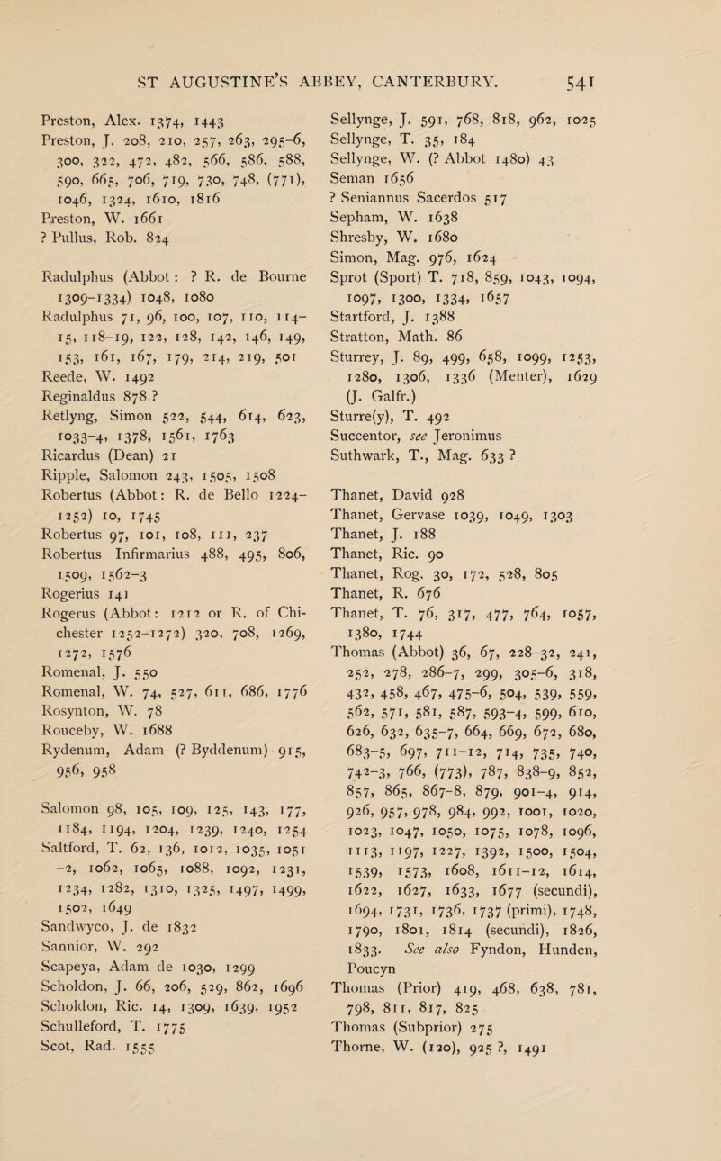 Preston, Alex. 1374, 1443 Preston, J. 208, 210, 257, 263, 295-6, 300, 322, 472, 482, 566, 586, 588, 590, 665, 706, 719, 730, 748, (771), 1046, 1324, 1610, 1816 Preston, W. 166 r ? Pullus, Rob. 824 Radulphus (Abbot : ? R. de Bourne I3°9-I334) 1048, 1080 Radulphus 71, 96, 100, 107, no, 114- 15, 118-19, 122, 128, 142, 146, 149, 153, l6l> 167, 179, 214, 219, 501 Reede, W. 1492 Reginaldus 878 ? Retlyng, Simon 522, 544, 614, 623, ro33-4» 1378, 1561, 1763 Ricardus (Dean) 21 Ripple, Salomon 243, 1505, 1508 Robertus (Abbot: R. de Bello 1224- 1252) 10, 1745 Robertus 97, 101, 108, m, 237 Robertus Infirmarius 488, 495, 806, 1509, 1562-3 Rogerius 14] Rogerus (Abbot: 1212 or R. of Chi¬ chester 1252-1272) 320, 708, 1269, 1272, 1576 Romenal, J. 550 Romenal, W. 74, 527, 61 r, 686, 1776 Rosynton, W. 78 Rouceby, W. 1688 Rydenum, Adam (? Byddenum) 915, 956, 958 Salomon 98, 105, 109, 125, 143, 177, 1184, 1194, 1204, 1239, 1240, 1254 Saltford, T. 62, 136, 1012, 1035, 1051 -2, 1062, 1065, 1088, 1092, 1231, 1234, 1282, 1310, 1325, 1497, 1499, 1502, 1649 Sandwyco, J. de 1832 Sannior, W. 292 Scapeya, Adam de 1030, 1299 Scholdon, J. 66, 206, 529, 862, 1696 Scholdon, Ric. 14, 1309, 1639, l952 Schulleford, T. 1775 Scot, Rad. 1555 Sellynge, J. 591, 768, 818, 962, 1025 Sellynge, T. 35, 184 Sellynge, W. (? Abbot 1480) 43 Seman 1656 ? Seniannus Sacerdos 517 Sepham, W. 1638 Shresby, W. 1680 Simon, Mag. 976, 1624 Sprot (Sport) T. 718, 859, 1043, lo94> 1097, 1300, 1334, 1657 Startford, J. 1388 Stratton, Math. 86 Sturrey, J. 89, 499, 658, 1099, 1253, 1280, 1306, 1336 (Menter), 1629 (J. Galfr.) Sturre(y), T. 492 Succentor, see Jeronimus Suthwark, T., Mag. 633 ? Thanet, David 928 Thanet, Gervase 1039, T049, 13°3 Thanet, J. 188 Thanet, Ric. 90 Thanet, Rog. 30, 172, 528, 805 Thanet, R. 676 Thanet, T. 76, 317, 477, 764, 1057, 1380, 1744 Thomas (Abbot) 36, 67, 228-32, 241, 252, 278, 286-7, 299, 305-6, 318, 432, 458, 467, 475-6, 504, 539, 559, 562, 571, 581, 587, 593-4, 599, 6ro, 626, 632, 635-7, 664, 669, 672, 680, 683-5, 697, 711-12, 714* 735. 740, 742-3, 766, (773), 787, 838-9, 852, 857, 865, 867-8, 879, 901-4, 914, 926, 957, 978, 984, 992, ioot, 1020, 1023, 1047, 1050, 1075, 1078, 1096, m3, 1197, 1227, 1392, 1500, 1504, !539, 1573, 1608, 1611-12, 1614, 1622, 1627, 1633, 1677 (secundi), 1694, 1731, 1736, 1737 (primi), 1748, 1790, 1801, 1814 (secundi), 1826, 1833. See also Fyndon, Hunden, Poucyn Thomas (Prior) 419, 468, 638, 78r, 798, 811, 817, 825 Thomas (Subprior) 275 Thorne, W. (120), 925 ?, 1491