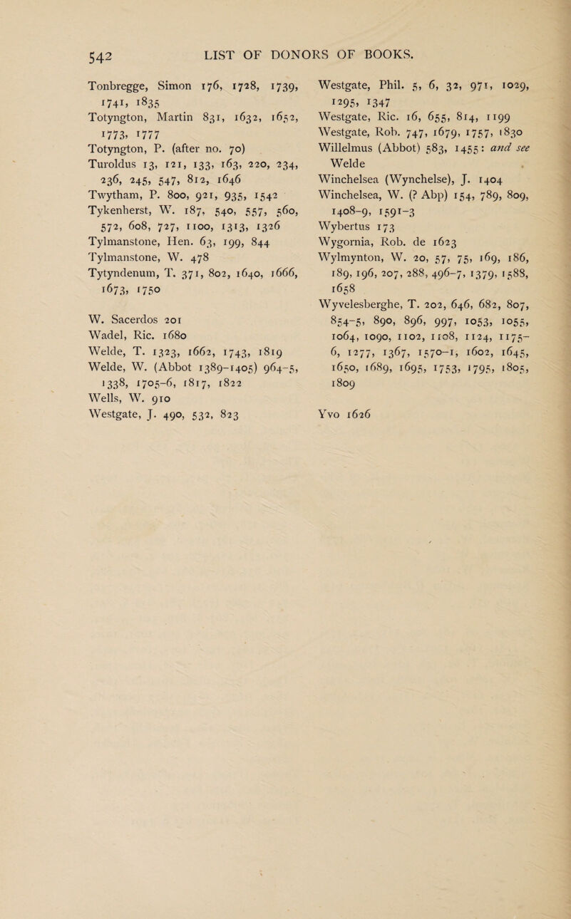 Tonbregge, Simon 176, 1728, 1739, I74L i835 Totyngton, Martin 831, 1632, 1652, 1773, 1777 Totyngton, P. (after no. 70) Turoldus 13, 121, 133, 163, 220, 234, 236> 245, 547> 812, 1646 Twytham, P. 800, 921, 935, 1542 Tykenherst, W. 187, 540, 557, 560, 572, 608, 727, 1100, 1313, 1326 Tylmanstone, Hen. 63, 199, 844 Tylmanstone, W. 478 Tytyndenum, T. 371, 802, 1640, 1666, 1673, 1750 W. Sacerdos 201 Wadel, Ric. 1680 Welde, T. 1323, 1662, 1743, 1819 Welde, W. (Abbot 1389-1405) 964-5, 13.38> i7°5-6> 1817, 1822 Wells, W. 910 Westgate, J. 490, 532, 823 Westgate, Phil. 5, 6, 32, 971, 1029, 1295, 1347 Westgate, Ric. 16, 655, 814, 1199 Westgate, Rob. 747, 1679, 1757, 1830 Willelmus (Abbot) 583, 1455: a?id see Welde Winchelsea (Wynchelse), J. 1404 Winchelsea, W. (? Abp) 154, 789, 809, 1408-9, 1591-3 Wybertus 173 Wygornia, Rob. de 1623 Wylmynton, W. 20, 57, 75, 169, 186, 189, 196, 207, 288, 496-7, 1379, *588, 1658 Wyvelesberghe, T. 202, 646, 682, 807, 854-5, 890, 896, 997, 1053, 1055, 1064, 1090, 1102, 1108, 1124, 1175— 6, 1277, 1367, 1570-1, 1602, 1645, 1650, 1689, 1695, 1753, 1795, 1805, 1809 Yvo 1626