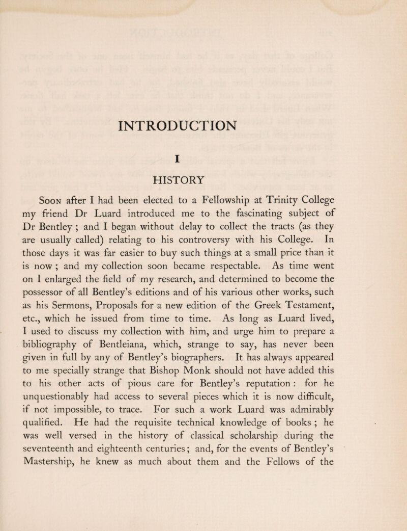 INTRODUCTION I HISTORY Soon after I had been elected to a Fellowship at Trinity College my friend Dr Luard introduced me to the fascinating subject of Dr Bentley ; and I began without delay to collect the tracts (as they are usually called) relating to his controversy with his College. In those days it was far easier to buy such things at a small price than it is now ; and my collection soon became respectable. As time went on I enlarged the field of my research, and determined to become the possessor of all Bentley’s editions and of his various other works, such as his Sermons, Proposals for a new edition of the Greek Testament, etc., which he issued from time to time. As long as Luard lived, I used to discuss my collection with him, and urge him to prepare a bibliography of Bentleiana, which, strange to say, has never been given in full by any of Bentley’s biographers. It has always appeared to me specially strange that Bishop Monk should not have added this to his other acts of pious care for Bentley’s reputation: for he unquestionably had access to several pieces which it is now difficult, if not impossible, to trace. For such a work Luard was admirably qualified. He had the requisite technical knowledge of books ; he was well versed in the history of classical scholarship during the seventeenth and eighteenth centuries; and, for the events of Bentley’s Mastership, he knew as much about them and the Fellows of the