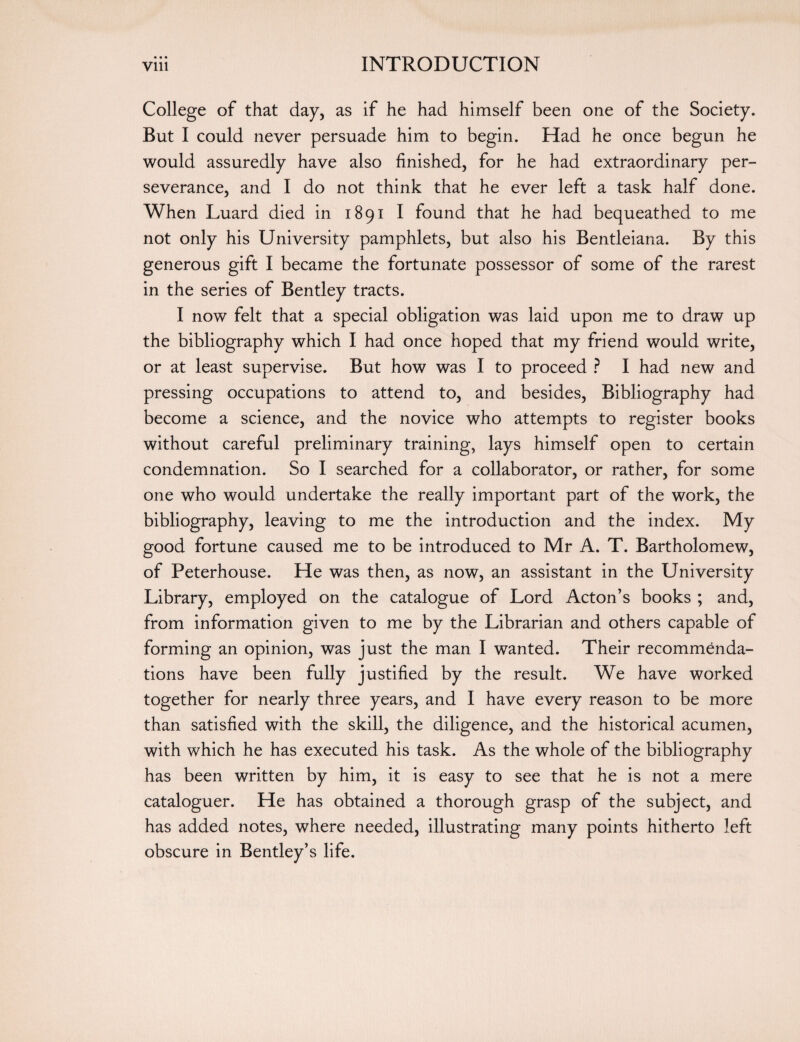 « • • College of that day, as if he had himself been one of the Society. But I could never persuade him to begin. Had he once begun he would assuredly have also finished, for he had extraordinary per¬ severance, and I do not think that he ever left a task half done. When Luard died in 1891 I found that he had bequeathed to me not only his University pamphlets, but also his Bentleiaria. By this generous gift I became the fortunate possessor of some of the rarest in the series of Bentley tracts. I now felt that a special obligation was laid upon me to draw up the bibliography which I had once hoped that my friend would write, or at least supervise. But how was I to proceed ? I had new and pressing occupations to attend to, and besides, Bibliography had become a science, and the novice who attempts to register books without careful preliminary training, lays himself open to certain condemnation. So I searched for a collaborator, or rather, for some one who would undertake the really important part of the work, the bibliography, leaving to me the introduction and the index. My good fortune caused me to be introduced to Mr A. T. Bartholomew, of Peterhouse. He was then, as now, an assistant in the University Library, employed on the catalogue of Lord Acton’s books ; and, from information given to me by the Librarian and others capable of forming an opinion, was just the man I wanted. Their recommenda¬ tions have been fully justified by the result. We have worked together for nearly three years, and I have every reason to be more than satisfied with the skill, the diligence, and the historical acumen, with which he has executed his task. As the whole of the bibliography has been written by him, it is easy to see that he is not a mere cataloguer. He has obtained a thorough grasp of the subject, and has added notes, where needed, illustrating many points hitherto left obscure in Bentley’s life.