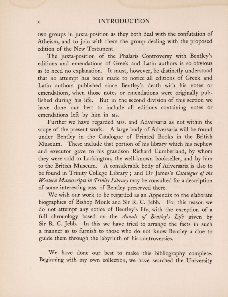 two groups in juxta-position as they both deal with the confutation of Atheism, and to join with them the group dealing with the proposed edition of the New Testament. The juxta-position of the Phalaris Controversy with Bentley’s editions and emendations of Greek and Latin authors is so obvious as to need no explanation. It must, however, be distinctly understood that no attempt has been made to notice all editions of Greek and Latin authors published since Bentley’s death with his notes or emendations, when those notes or emendations were originally pub¬ lished during his life. But in the second division of this section we have done our best to include all editions containing notes or emendations left by him in ms. Further we have regarded mss. and Adversaria as not within the scope of the present work. A large body of Adversaria will be found under Bentley in the Catalogue of Printed Books in the British Museum. These include that portion of his library which his nephew and executor gave to his grandson Richard Cumberland, by whom they were sold to Lackington, the well-known bookseller, and by him to the British Museum. A considerable body of Adversaria is also to be found in Trinity College Library ; and Dr James’s Catalogue of the Western Manuscripts in Trinity Library may be consulted for a description of some interesting mss. of Bentley preserved there. We wish our work to be regarded as an Appendix to the elaborate biographies of Bishop Monk and Sir R. C. Jebb. For this reason we do not attempt any notice of Bentley’s life, with the exception of a full chronology based on the Annals of Bentley s Life given by Sir R. C. Jebb. In this we have tried to arrange the facts in such a manner as to furnish to those who do not know Bentley a clue to guide them through the labyrinth of his controversies. We have done our best to make this bibliography complete. Beginning with my own collection, we have searched the University