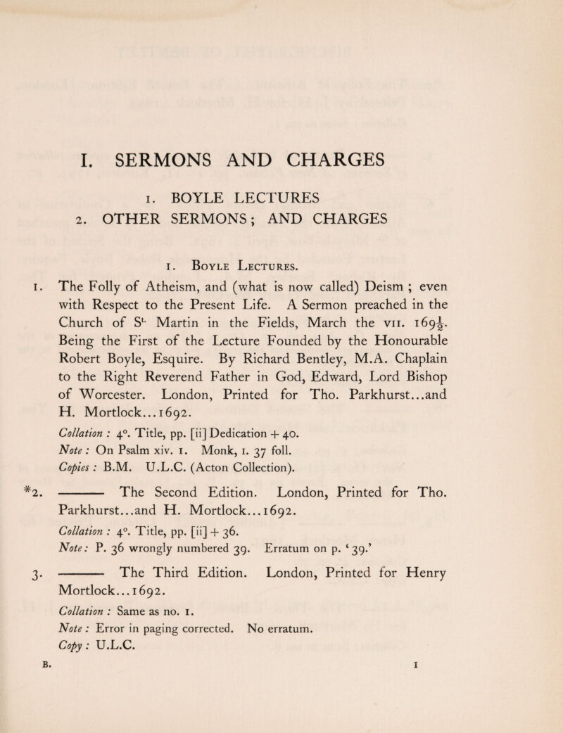 i. BOYLE LECTURES 2. OTHER SERMONS; AND CHARGES i. Boyle Lectures. i. The Folly of Atheism, and (what is now called) Deism ; even with Respect to the Present Life. A Sermon preached in the Church of S1- Martin in the Fields, March the vn. 169^. Being the First of the Lecture Founded by the Honourable Robert Boyle, Esquire. By Richard Bentley, M.A. Chaplain to the Right Reverend Father in God, Edward, Lord Bishop of Worcester. London, Printed for Tho. Parkhurst...and H. Mortlock... 1692. Collation : 40. Title, pp. [ii] Dedication + 40. Note : On Psalm xiv. 1. Monk, 1. 37 foil. Copies : B.M. U.L.C. (Acton Collection). #2. - The Second Edition. London, Printed for Tho. Parkhurst...and H. Mortlock... 1692. Collation : 40. Title, pp. [ii] + 36. Note: P. 36 wrongly numbered 39. Erratum on p. ‘39.’ 3. -- The Third Edition. London, Printed for Henry Mortlock... 1692. Collation : Same as no. 1. Note : Error in paging corrected. No erratum. Copy : U.L.C. B. I