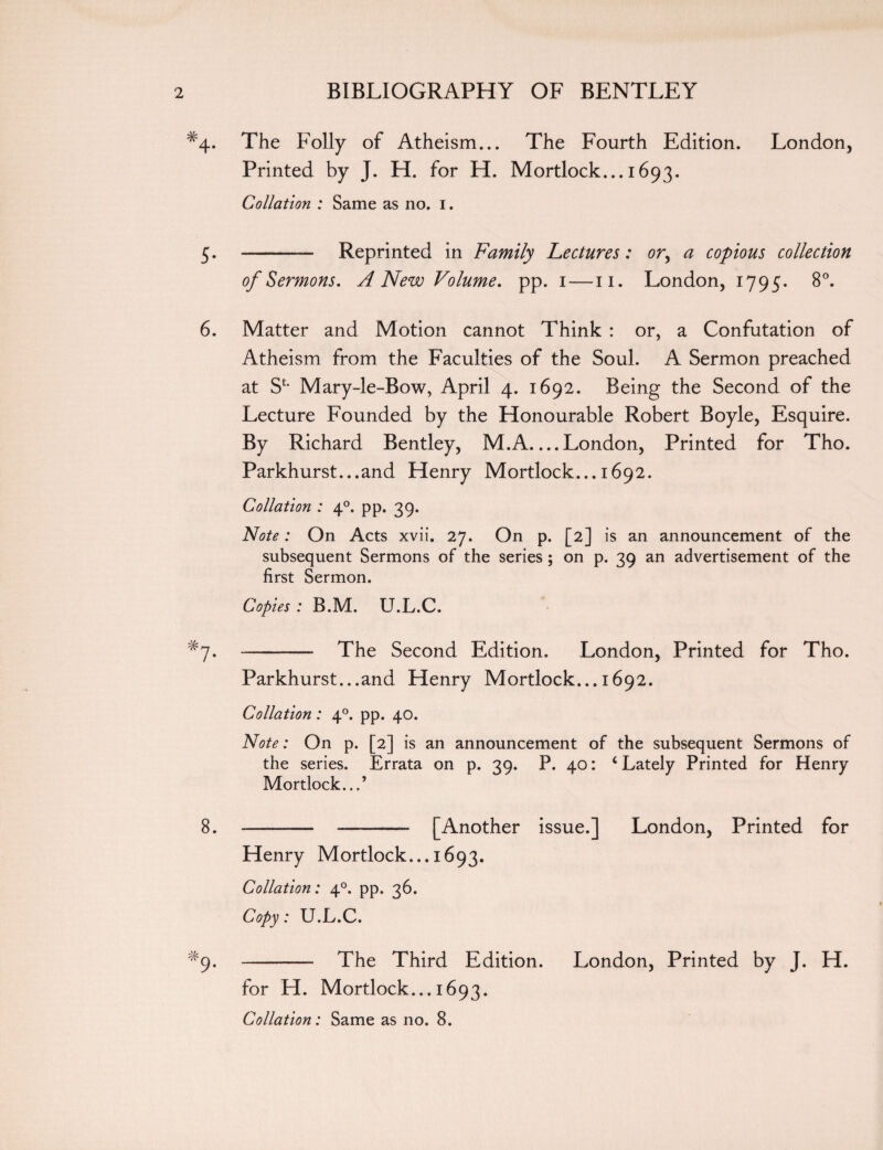 #4. The Folly of Atheism... The Fourth Edition. London, Printed by J. H. for H. Mortlock... 1693. Collation : Same as no. 1. 5. - Reprinted in Family Lectures: or, a copious collection of Sermons. A New Volume, pp. 1 —11. London, 1795. 8°. 6. Matter and Motion cannot Think : or, a Confutation of Atheism from the Faculties of the Soul. A Sermon preached at SL Mary-le-Bow, April 4. 1692. Being the Second of the Lecture Founded by the Honourable Robert Boyle, Esquire. By Richard Bentley, M.A_London, Printed for Tho. Parkhurst...and Henry Mortlock... 1692. Collation : 40. pp. 39. Note: On Acts xvii. 27. On p. [2] is an announcement of the subsequent Sermons of the series ; on p. 39 an advertisement of the first Sermon. Copies : B.M. U.L.C. -- The Second Edition. London, Printed for Tho. Parkhurst...and Henry Mortlock... 1692. Collation : 40. pp. 40. Note: On p. [2] is an announcement of the subsequent Sermons of the series. Errata on p. 29. P. 40: 4 Lately Printed for Henry Mortlock...’ 8. ——— ——— [Another issue.] London, Printed for Henry Mortlock... 1693. Collation: 40. pp. 36. Copy: U.L.C. #9* - The Third Edition. London, Printed by J. H. for H. Mortlock... 1693. Collation: Same as no. 8.