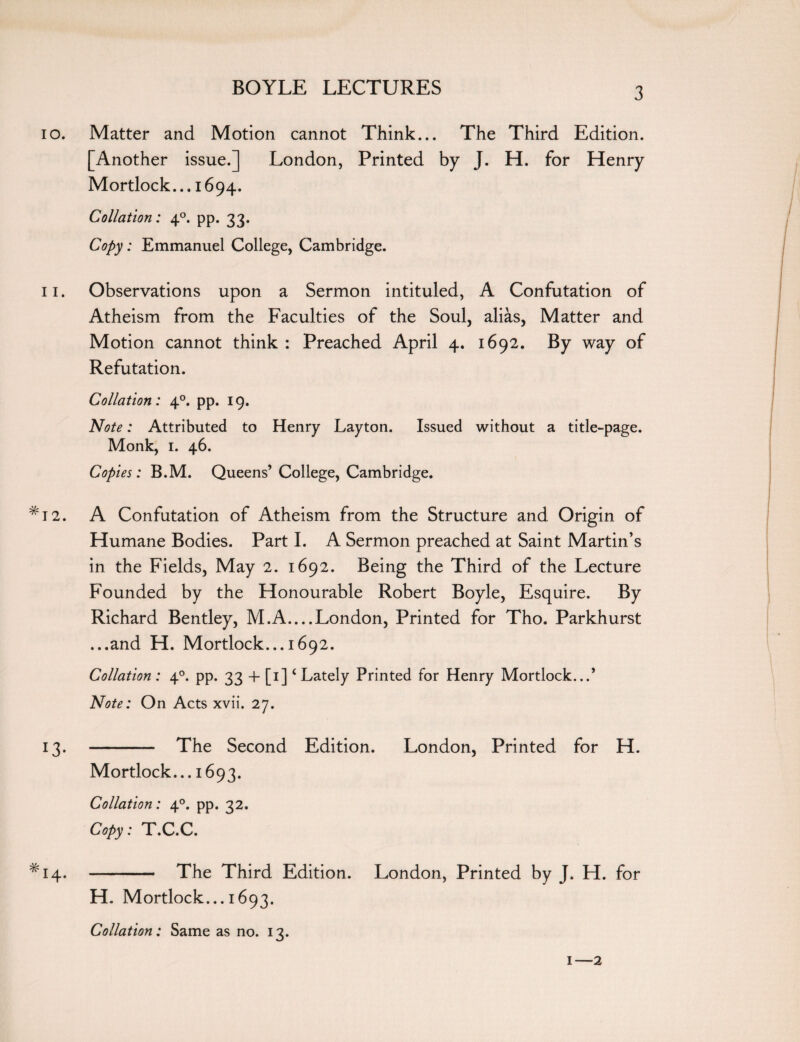 10. Matter and Motion cannot Think... The Third Edition. [Another issue.] London, Printed by J. H. for Henry Mortlock... 1694. Collation: 40. pp. 33. Copy: Emmanuel College, Cambridge. 11. Observations upon a Sermon intituled, A Confutation of Atheism from the Faculties of the Soul, alias, Matter and Motion cannot think : Preached April 4. 1692. By way of Refutation. Collation: 40. pp. 19. Note: Attributed to Henry Layton. Issued without a title-page. Monk, 1. 46. Copies: B.M. Queens’ College, Cambridge. *12. A Confutation of Atheism from the Structure and Origin of Humane Bodies. Part I. A Sermon preached at Saint Martin’s in the Fields, May 2. 1692. Being the Third of the Lecture Founded by the Honourable Robert Boyle, Esquire. By Richard Bentley, M.A_London, Printed for Tho. Parkhurst ...and H. Mortlock... 1692. Collation : 40. pp. 33 + [1]4 Lately Printed for Henry Mortlock...* Note: On Acts xvii. 27. 13. - The Second Edition. London, Printed for H. Mortlock... 1693. Collation: 40. pp. 32. Copy: T.C.C. *14. - The Third Edition. London, Printed by J. H. for H. Mortlock... 1693. Collation: Same as no. 13. 1—2