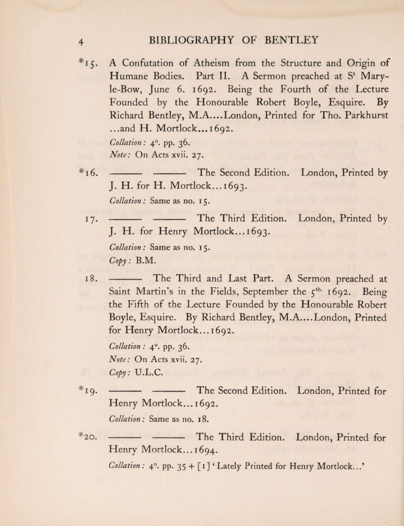 #I5- A Confutation of Atheism from the Structure and Origin of Humane Bodies. Part II. A Sermon preached at Sfc Mary- le-Bow, June 6. 1692. Being the Fourth of the Lecture Founded by the Honourable Robert Boyle, Esquire. By Richard Bentley, M.A_London, Printed for Tho. Parkhurst ...and H. Mortlock... 1692. Collation: 40. pp. 36. Note: On Acts xvii. 27. #i6. - - The Second Edition. London, Printed by J. H. for H. Mortlock... 1693. Collation: Same as no. 15. 17. - -—- The Third Edition. London, Printed by J. H. for Henry Mortlock... 1693. Collation: Same as no. 15. Copy: B.M. 18. - The Third and Last Part. A Sermon preached at Saint Martin’s in the Fields, September the 5th- 1692. Being the Fifth of the Lecture Founded by the Honourable Robert Boyle, Esquire. By Richard Bentley, M.A....London, Printed for Henry Mortlock... 1692. Collation : 40. pp. 36. Note: On Acts xvii. 27. Copy: U.L.C. # 19. --- - The Second Edition. London, Printed for Henry Mortlock... 1692. Collation: Same as no. 18. #20. - - The Third Edition. London, Printed for Henry Mortlock... 1694. Collation: 40. pp. 35 + [1] ‘Lately Printed for Henry Mortlock...’