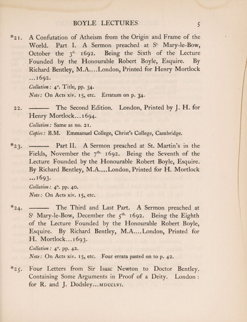 #2i. A Confutation of Atheism from the Origin and Frame of the World. Part I. A Sermon preached at St- Mary-le-Bow, October the 3d* 1692. Being the Sixth of the Lecture Founded by the Honourable Robert Boyle, Esquire. By Richard Bentley, M.A....London, Printed for Henry Mortlock ... 1692. Collation: 40. Tide, pp. 34. Note: On Acts xiv. 15, etc. Erratum on p. 34. 22. - The Second Edition. London, Printed by J. H. for Henry Mortlock... 1694. Collation: Same as no. 21. Copies: B.M. Emmanuel College, Christ’s College, Cambridge. *23. - Part II. A Sermon preached at St. Martin’s in the Fields, November the 7th- 1692. Being the Seventh of the Lecture Founded by the Honourable Robert Boyle, Esquire. By Richard Bentley, M.A....London, Printed for H. Mortlock ...1693. Collation: 40. pp. 40. Note: On Acts xiv. 15, etc. ^24. - The Third and Last Part. A Sermon preached at Sl Mary-le-Bow, December the 5th- 1692. Being the Eighth of the Lecture Founded by the Honourable Robert Boyle, Esquire. By Richard Bentley, M.A....London, Printed for H. Mortlock... 1693. Collation: 40. pp. 42. Note: On Acts xiv. 15, etc. Four errata pasted on to p. 42. *25. Four Letters from Sir Isaac Newton to Doctor Bentley. Containing Some Arguments in Proof of a Deity. London : for R. and J. Dodsley...MDccLvi.