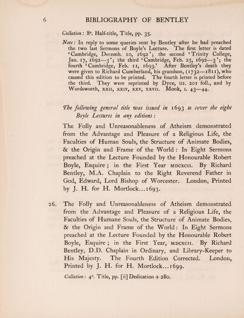 Collation: 8°. Half-title, Title, pp. 35. Note: In reply to some queries sent by Bentley after he had preached the two last Sermons of Boyle’s Lecture. The first letter is dated ‘Cambridge, Decemb. 10, 1692’; the second ‘Trinity College, Jan. 17, 1692—3’; the third ‘Cambridge, Feb. 25, 1692—3’; the fourth ‘Cambridge, Feb. 11, 1693.’ After Bentley’s death they were given to Richard Cumberland, his grandson, (1732—1811), who caused this edition to be printed. The fourth letter is printed before the third. They were reprinted by Dyce, ill. 201 foil., and by Wordsworth, xxn, xxiv, xxv, xxvii. Monk, 1. 43—44. The following general title was issued in 1693 to cover the eight Boyle Lectures in any editions: The Folly and Unreasonableness of Atheism demonstrated from the Advantage and Pleasure of a Religious Life, the Faculties of Human Souls, the Structure of Animate Bodies, & the Origin and Frame of the World : In Eight Sermons preached at the Lecture Founded by the Honourable Robert Boyle, Esquire ; in the First Year mdcxcii. By Richard Bentley, M.A. Chaplain to the Right Reverend Father in God, Edward, Lord Bishop of Worcester. London, Printed by J. H. for H. Mortlock... 1693. 26. The Folly and Unreasonableness of Atheism demonstrated from the Advantage and Pleasure of a Religious Life, the Faculties of Humane Souls, the Structure of Animate Bodies, & the Origin and Frame of the World: In Eight Sermons preached at the Lecture Founded by the Honourable Robert Boyle, Esquire ; in the First Year, mdcxcii. By Richard Bentley, D.D. Chaplain in Ordinary, and Library-Keeper to His Majesty. The Fourth Edition Corrected. London, Printed by J. H. for H. Mortlock... 1699. Collation: 40. Tide, pp. [ii] Dedication + 280.