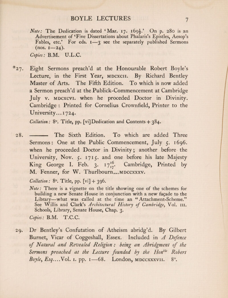 Note: The Dedication is dated 4 Mar. 17. 169-J.’ On p. 280 is an Advertisement of‘Five Dissertations about Phalaris’s Epistles, Aesop’s Fables, etc.’ For eds. 1—3 see the separately published Sermons (nos. 1—24). Copies: B.M. U.L.C. *27. Eight Sermons preach’d at the Honourable Robert Boyle’s Lecture, in the First Year, mdcxcii. By Richard Bentley Master of Arts. The Fifth Edition. To which is now added a Sermon preach’d at the Publick-Commencement at Cambridge July v. mdcxcvi. when he proceded Doctor in Divinity. Cambridge : Printed for Cornelius Crownfield, Printer to the University... 1724. Collation: 8°. Title, pp. [vi]Dedication and Contents + 384. 28. - The Sixth Edition. To which are added Three Sermons: One at the Public Commencement, July 5. 1696. when he proceeded Doctor in Divinity; another before the University, Nov. 5. 1715. and one before his late Majesty King George I. Feb. 3. 17^. Cambridge, Printed by M. Fenner, for W. Thurlbourn...MDCCxxxv. Collation: 8°. Title, pp. [vi] + 396. Note: There is a vignette on the title showing one of the schemes for building a new Senate House in conjunction with a new fa£ade to the Library—what was called at the time an “Attachment-Scheme.” See Willis and Clark’s Architectural History of Cambridge, Vol. 111. Schools, Library, Senate House, Chap. 3. Copies: B.M. T.C.C. 29. Dr Bentley’s Confutation of Atheism abridg’d. By Gilbert Burnet, Vicar of Coggeshall, Essex. Included in A Defence of Natural and Revealed Religion : being an Abridgment of the Sermons preached at the Lecture founded by the Honble Robert Boyle, Esq—Vol. 1. pp. 1—68. London, mdccxxxvii. 8°.