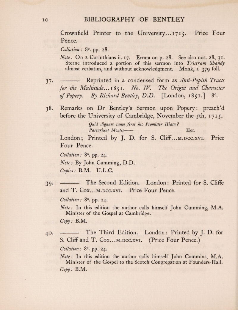 Crownfield Printer to the University... 1715. Price Four Pence. Collation : 8°. pp. 28. Note: On 2 Corinthians ii. 17. Errata on p. 28. See also nos. 28, 31. Sterne introduced a portion of this sermon into Tristram Shandy almost verbatim, and without acknowledgment. Monk, 1. 379 foil. 37- - — Reprinted in a condensed form as Anti-Popish Tracts for the Multitude... 1851. No. IV'. The Origin and Character of Popery. By Richard Bentley > D.D. [London, 1851.] 8°. 38. Remarks on Dr Bentley’s Sermon upon Popery: preach’d before the University of Cambridge, November the 5th, 1715. Quid dignum tanto feret hie Promissor Hiatu ? Parturiunt Montes- Hor. London; Printed by J. D. for S. Cliff...m.dcc.xvi. Price Four Pence. Collation: 8°. pp. 24. Note: By John Cumming, D.D. Copies: B.M. U.L.C. 39. -- The Second Edition. London: Printed for S. Cliffe and T. Cox...m.dcc.xvi. Price Four Pence. Collation : 8°. pp. 24. Note: In this edition the author calls himself John Cumming, M.A. Minister of the Gospel at Cambridge. Copy: B.M. 40. -— The Third Edition. London: Printed by J. D. for S. Cliff and T. Cox... m.dcc.xvi. (Price Four Pence.) Collation: 8°. pp. 24. Note: In this edition the author calls himself John Commins, M.A. Minister of the Gospel to the Scotch Congregation at Founders-Hall. Copy: B.M.