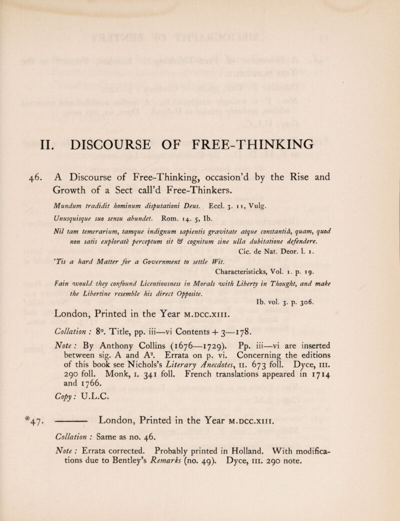46. A Discourse of Free-Thinking, occasion’d by the Rise and Growth of a Sect call’d Free-Thinkers. Mundum tradidit hominum disputationi Deus. Eccl. 3. 11, Vulg. Unusquisque suo sensu abundet. Rom. 14. 5, lb. Nil tarn temerarium, tamque indignum sapientis gravitate atque const anti a, quam, quod non satis explorat'e perceptum sit & cognitum sine ulla dubitatione defendere. Cic. de Nat. Deor. 1. 1. 'Tis a hard Matter for a Government to settle Wit. Characteristicks, Vol. 1. p. 19. Fain vrould they confound Licentiousness in Morals voith Liberty in Thought, and make the Libertine resemble his direct Opposite. Ib. vol. 3. p. 306. London, Printed in the Year m.dcc.xiii. Collation : 8°. Title, pp. iii—vi Contents 4- 3—178. Note: By Anthony Collins (1676—1729). Pp. iii—vi are inserted between sig. A and A2. Errata on p. vi. Concerning the editions of this book see Nichols’s Literary Anecdotes, 11. 673 foil. Dyce, in. 290 foil. Monk, 1. 341 foil. French translations appeared in 1714 and 1766. Copy: U.L.C. *47. - London, Printed in the Year m.dcc.xiii. Collation : Same as no. 46. Note : Errata corrected. Probably printed in Holland. With modifica¬ tions due to Bentley’s Remarks (no. 49). Dyce, iii. 290 note.