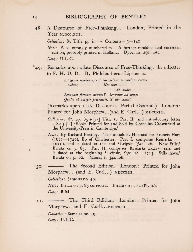 48. A Discourse of Free-Thinking... London, Printed in the Year m.dcc.xiii. Collation: 8°. Title, pp. iii—vi Contents + 3—140. Note: P. vi wrongly numbered iv. A further modified and corrected edition, probably printed in Holland. Dyce, in. 291 note. Copy: U.L.C. #49. Remarks upon a late Discourse of Free-Thinking : In a Letter to F. H. D. D. By Phileleutherus Lipsiensis. Est genus hominum, qut esse primos se omnium rerum <volunt, Nec sunt.- -An audes Personam formare novam ? Servetur ad imum Qualls ab incepto processerit, & sibi constet. (Remarks upon a late Discourse...Part the Second.) London : Printed for John Morphew...(and E. Curl...) mdccxiii. Collation: 8°. pp. 85 -f [iv] Title to Part II. and introductory letter + 82 + [i] ‘Books Printed for and Sold by Cornelius Crownfield at the University-Press in Cambridge.’ Note : By Richard Bentley. The initials F. H. stand for Francis Hare (1671—1740), Bp of Chichester. Part I. comprises Remarks 1— xxxiii. and is dated at the end ‘ Leipsic Jan. 26. New Stile.’ Errata on p. 85. Part II. comprises Remarks xxxiv—liii. and is dated at the beginning ‘ Leipsic, Sept. 18. 1713. Stilo novo.’ Errata on p. 82. Monk, 1. 344 foil. 50. - The Second Edition. London : Printed for John Morphew... (and E. Curl...) mdccxiii. Collation: Same as no. 49. Note: Errata on p. 85 corrected. Errata on p. 82 (Pt. 11.). Copy: B.M. 51. - The Third Edition. London : Printed for John Morphew...and E. Curll...mdccxiii. Collation: Same as no. 49. Copy: U.L.C.