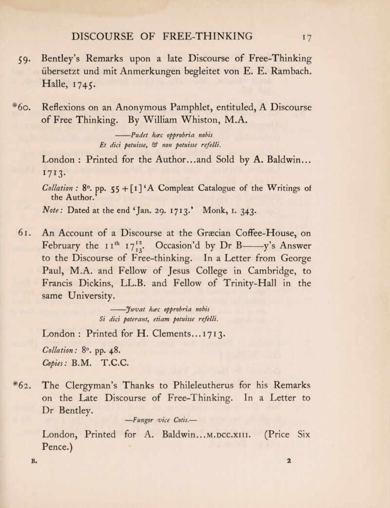 59. Bentley’s Remarks upon a late Discourse of Free-Thinking iibersetzt und mit Anmerkungen begleitet von E. E. Rambach. Halle, 1745. #6o. Reflexions on an Anonymous Pamphlet, entituled, A Discourse of Free Thinking. By William Whiston, M.A. -Pudet h<zc opprobria nobis Et diet potuisse, & non potuisse refelli. London : Printed for the Author...and Sold by A. Baldwin... *7*3- Collation : 8°. pp. 55 +[i]cA Compleat Catalogue of the Writings of the Author.’ Note: Dated at the end 4Jan* 29* I7I3** Monk, 1. 343. 61. An Account of a Discourse at the Graecian Coffee-House, on February the 11th 17JA Occasion’d by Dr B-y’s Answer to the Discourse of Free-thinking. In a Letter from George Paul, M.A. and Fellow of Jesus College in Cambridge, to Francis Dickins, LL.B. and Fellow of Trinity-Hall in the same University. -Juvat h&c opprobria nobis Si did poterant, etiam potuisse refelli. London : Printed for H. Clements... 1713. Collation: 8°. pp. 48. Copies: B.M. T.C.C. #62. The Clergyman’s Thanks to Phileleutherus for his Remarks on the Late Discourse of Free-Thinking. In a Letter to Dr Bentley. —Fungor vice Cotis.— London, Printed for A. Baldwin...m.dcc.xiii. (Price Six Pence.) B. 2