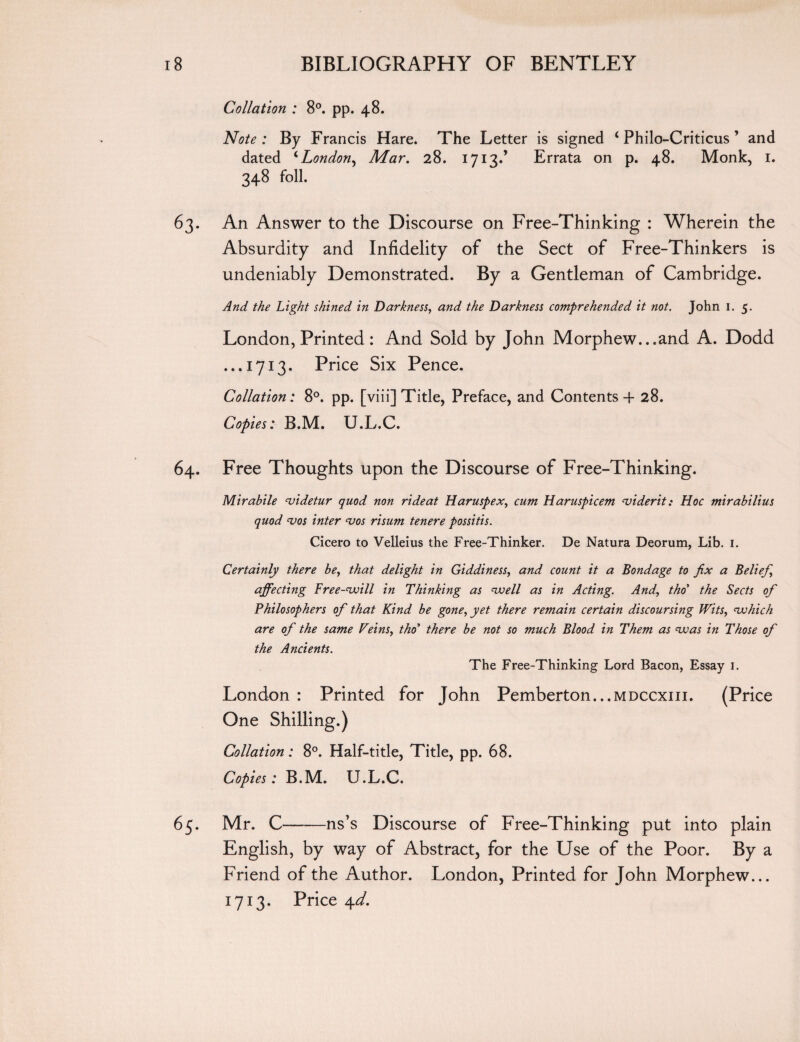 Collation : 8°. pp. 48. Note: By Francis Hare. The Letter is signed ‘Philo-Criticus ’ and dated ‘London, Mar. 28. 1713.’ Errata on p. 48. Monk, 1. 348 foil. 63. An Answer to the Discourse on Free-Thinking : Wherein the Absurdity and Infidelity of the Sect of Free-Thinkers is undeniably Demonstrated. By a Gentleman of Cambridge. And the Light shined in Darkness, and the Darkness comprehended it not. John 1. 5. London, Printed: And Sold by John Morphew...and A. Dodd ...1713. Price Six Pence. Collation: 8°. pp. [viii] Title, Preface, and Contents + 28. Copies: B.M. U.L.C. 64. Free Thoughts upon the Discourse of Free-Thinking. Mirabile videtur quod non ride at Haruspex, cum Haruspicem viderit: Hoc mirabilius quod vos inter vos risum tenere possitis. Cicero to Velleius the Free-Thinker. De Natura Deorum, Lib. 1. Certainly there be, that delight in Giddiness, and count it a Bondage to fix a Belief, affecting Free-vjill in Thinking as voell as in Acting. And, tho’ the Sects of Philosophers of that Kind be gone, yet there remain certain discoursing Wits, vohich are of the same Veins, tho’ there be not so much Blood in Them as voas in Those of the Ancients. The Free-Thinking Lord Bacon, Essay 1. London : Printed for John Pemberton...mdccxiii. (Price One Shilling.) Collation: 8°. Half-title, Title, pp. 68. Copies: B.M. U.L.C. 65. Mr. C-ns’s Discourse of Free-Thinking put into plain English, by way of Abstract, for the Use of the Poor. By a Friend of the Author. London, Printed for John Morphew... 1713. Price 4d.