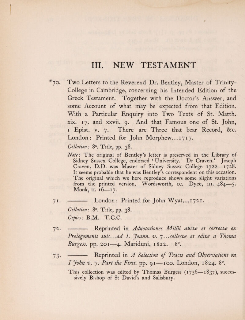 III. NEW TESTAMENT #7o. Two Letters to the Reverend Dr. Bentley, Master of Trinity- College in Cambridge, concerning his Intended Edition of the Greek Testament. Together with the Doctor’s Answer, and some Account of what may be expected from that Edition. With a Particular Enquiry into Two Texts of St. Matth. xix. 17. and xxvii. 9. And that Famous one of St. John, 1 Epist. v. 7. There are Three that bear Record, &c. London: Printed for John Morphew... 1717. Collation: 8°. Title, pp. 38. Note: The original of Bentley’s letter is preserved in the Library of Sidney Sussex College, endorsed ‘University. Dr Craven.’ Joseph Craven, D.D. was Master of Sidney Sussex College 1722—1728. It seems probable that he was Bentley’s correspondent on this occasion. The original which we here reproduce shows some slight variations from the printed version. Wordsworth, cc. Dyce, in. 484—5* Monk, 11. 16—17. 71. - London: Printed for John Wyat... 1721. Collation: 8°. Title, pp. 38. Copies: B.M. T.C.C. 72. -- — Reprinted in Adnotationes Millii auctee et correctee ex Prolegomenis suis...ad 7. Joann. v. 7...coliectee et edita Thoma Burgess, pp. 201—4. Mariduni, 1822. 8°. 73. - Reprinted in A Selection of Tracts and Observations on I John v. 7. Tart the First, pp. 91 —100. London, 1824. 8°. This collection was edited by Thomas Burgess (1756—1837), succes¬ sively Bishop of St David’s and Salisbury.