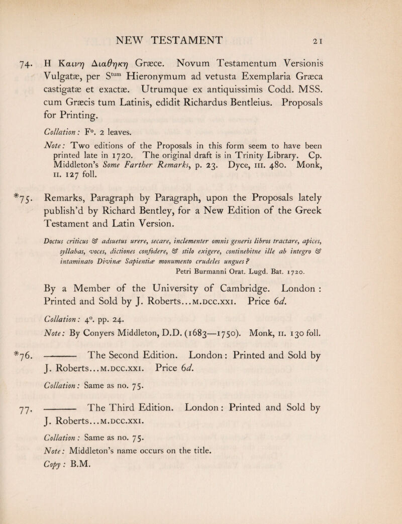 74. H Kcuvr) AiaOir]Kr) Graece. Novum Testamentum Versionis Vulgatae, per Stum Hieronymum ad vetusta Exemplaria Graeca castigatae et exactae. Utrumque ex antiquissimis Codd. MSS. cum Graecis turn Latinis, edidit Richardus Bentleius. Proposals for Printing. Collation: F°. 2 leaves. Note: Two editions of the Proposals in this form seem to have been printed late in 1720. The original draft is in Trinity Library. Cp. Middleton’s Some Farther Remarks, p. 23. Dyce, in. 480. Monk, 11. 127 foil. *75. Remarks, Paragraph by Paragraph, upon the Proposals lately publish’d by Richard Bentley, for a New Edition of the Greek Testament and Latin Version. Doctus criticus & adsuetus urere, secare, inclementer omnis generis libros tractare, apices, syllabas, voces, dictiones confodere, & stilo exigere, continebitne ille ab integro & intaminaio Divine Sapientire monumento crudeles ungues ? Petri Burmanni Orat. Lugd. Bat. 1720. By a Member of the University of Cambridge. London : Printed and Sold by J. Roberts...m.dcc.xxi. Price 6d. Collation: 40. pp. 24. Note: By Conyers Middleton, D.D. (1683—ll5°)* Monk, 11. 130 foil. *76. - The Second Edition. London: Printed and Sold by J. Roberts...m.dcc.xxi. Price Gd. Collation: Same as no. 75. 77' - The Third Edition. London: Printed and Sold by J. Roberts...m.dcc.xxi. Collation : Same as no. 75. Note: Middleton’s name occurs on the title. Copy : B.M.