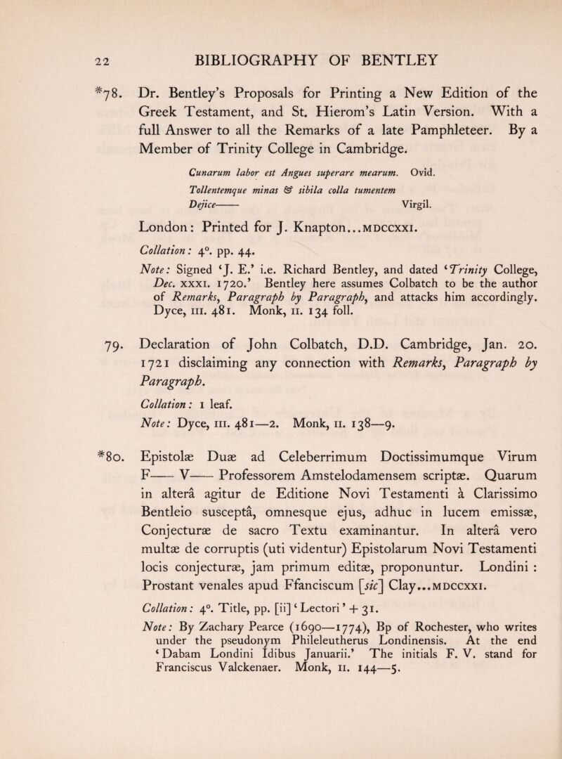 *78. Dr. Bentley’s Proposals for Printing a New Edition of the Greek Testament, and St. Hierom’s Latin Version. With a full Answer to all the Remarks of a late Pamphleteer. By a Member of Trinity College in Cambridge. Cunarum labor est Angues superare mearunt. Ovid. Tollentemque minas & sibila colla tumentem Dejice- Virgil. London: Printed for J. Knapton...MDCCxxi. Collation: 40. pp. 44. Note: Signed ‘J. E.’ i.e. Richard Bentley, and dated 4Trinity College, Dec. xxxi. 1720.’ Bentley here assumes Colbatch to be the author of Remarks, Paragraph by Paragraph, and attacks him accordingly. Dyce, hi. 481. Monk, 11. 134 foil. 79. Declaration of John Colbatch, D.D. Cambridge, Jan. 20. 1721 disclaiming any connection with Remarks, Paragraph by Paragraph. Collation: 1 leaf. Note: Dyce, 111. 481—2. Monk, 11. 138—9. #8o. Epistolae Duse ad Celeberrimum Doctissimumque Virum F-V-Professorem Amstelodamensem scriptae. Quarum in altera agitur de Editione Novi Testamenti a Clarissimo Bentleio suscepta, omnesque ejus, adhuc in lucem emissae, Conjecturae de sacro Textu examinantur. In altera vero multae de corruptis (uti videntur) Epistolarum Novi Testamenti locis conjecturae, jam primum editae, proponuntur. Londini : Prostant venales apud Ffanciscum \sic\ Clay...MDCcxxi. Collation: 40. Title, pp. [ii] 4 Lectori * + 31. Note: By Zachary Pearce (1690—1774), Bp of Rochester, who writes under the pseudonym Phileleutherus Londinensis. At the end 4 Dabam Londini Idibus Januarii.’ The initials F. V. stand for