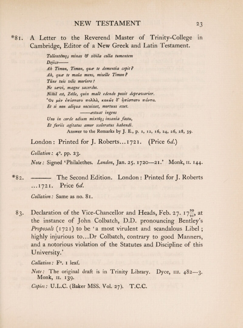 #8i. A Letter to the Reverend Master of Trinity-College in Cambridge, Editor of a New Greek and Latin Testament. TollenUmq; minas & sibila colla tumentem Dejice- Ah Timon, Timon, qua te dementia cepit? Ah, qua te mala mens, miselle Timon ? Tune tuis telis moriere! Ne savi, magne sacerdos. Nihil est, Zo'ile, quin mall edendo possit depravarier. *0s /xev eTTLCTTciTO xroXXa, Kaicais §’ rjTTLCTTaTO rravTa. Et si non aliqua nocuisset, mortuus esset. -astuat ingens Uno in corde odium mixt6q; insania fastu, Et furiis agitatus amor sceleratus habendi. Answer to the Remarks by J. E., p. 1, 12, 16, 24, 26, 28, 39. London: Printed for J. Roberts... 1721. (Price 6d.) Collation: 40. pp. 23. Note: Signed ‘Philalethes. London, Jan. 25. 1720—2id Monk, n. 144. *82. - The Second Edition. London : Printed for J. Roberts ...1721. Price 6d. Collation: Same as no. 81. 83. Declaration of the Vice-Chancellor and Heads, Feb. 27. 17^, at the instance of John Colbatch, D.D. pronouncing Bentley’s Proposals (1721) to be ‘a most virulent and scandalous Libel ; highly injurious to...Dr Colbatch, contrary to good Manners, and a notorious violation of the Statutes and Discipline of this University.’ Collation: F°. 1 leaf. Note: The original draft is in Trinity Library. Dyce, in. 482—3. Monk, 11. 139. Copies: U.L.C. (Baker MSS. Vol. 27). T.C.C.