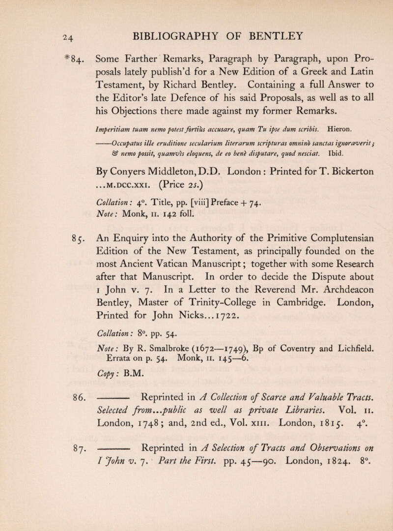 #84. Some Farther Remarks, Paragraph by Paragraph, upon Pro¬ posals lately publish’d for a New Edition of a Greek and Latin Testament, by Richard Bentley. Containing a full Answer to the Editor’s late Defence of his said Proposals, as well as to all his Objections there made against my former Remarks. Imperitiam tuam nemo potest fortius accusare, quam Tu ipse dum scribis. Hieron. -Occupatus ille eruditione secularium liter arum scripturas omninb sanctas ignoraverit; & nemo possit, quamvis eloquens, de eo benl disputare, quod nesciat. Ibid, By Conyers Middleton, D.D. London : Printed for T. Bickerton ...m.dcc.xxi. (Price 2s.) Collation: 40. Title, pp. [viii]Preface + 74. Note: Monk, 11. 142 foil. 85. An Enquiry into the Authority of the Primitive Complutensian Edition of the New Testament, as principally founded on the most Ancient Vatican Manuscript; together with some Research after that Manuscript. In order to decide the Dispute about 1 John v. 7. In a Letter to the Reverend Mr. Archdeacon Bentley, Master of Trinity-College in Cambridge. London, Printed for John Nicks... 1722. Collation: 8°. pp. 54. Note: By R. Smalbroke (1672—1749), Bp of Coventry and Lichfield. Errata on p. 54. Monk, 11. 145—6. Copy: B.M. 86. —--- Reprinted in A Collection of Scarce and Valuable Tracts. Selected from...pub lie as well as private Libraries. Vol. 11. London, 1748; and, 2nd ed., Vol. xm. London, 1815. 40. 87. —- Reprinted in A Selection of Tracts and Observations on I John v. 7. Part the First, pp. 45—90. London, 1824. 8°,