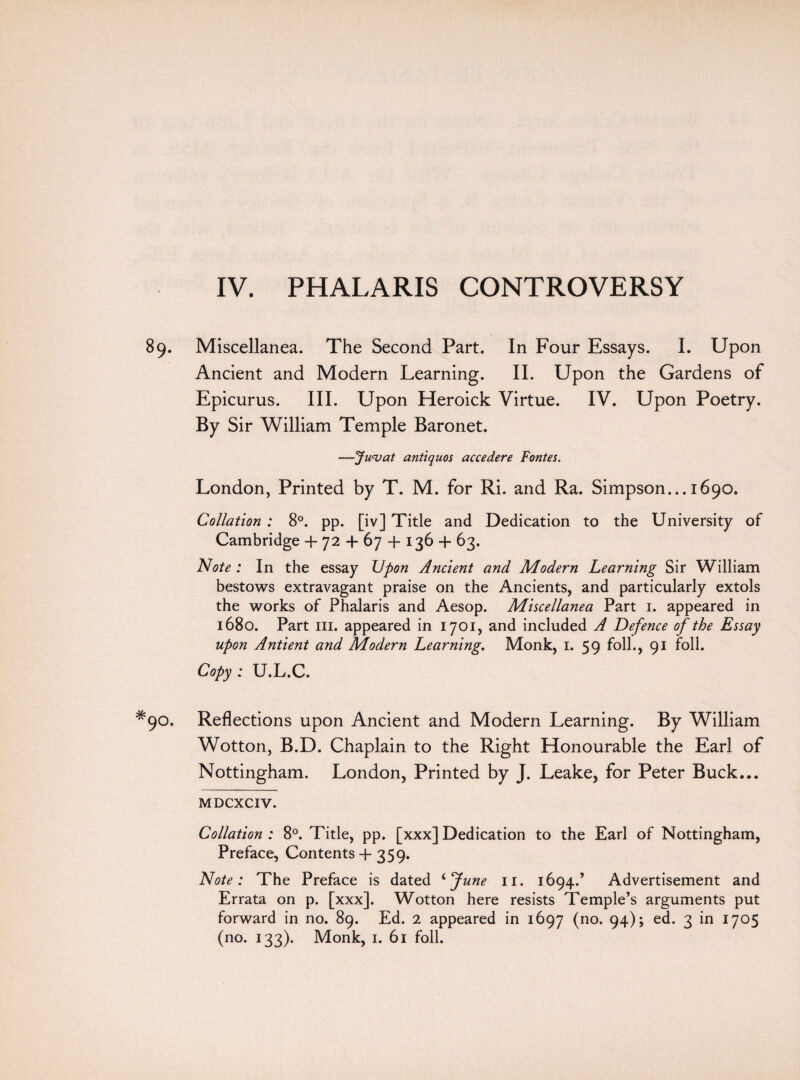 IV. PHALARIS CONTROVERSY 89. Miscellanea. The Second Part. In Four Essays. I. Upon Ancient and Modern Learning. II. Upon the Gardens of Epicurus. III. Upon Heroick Virtue. IV. Upon Poetry. By Sir William Temple Baronet. —Juvat antiquos accedere Fontes. London, Printed by T. M. for Ri. and Ra. Simpson... 1690. Collation : 8°. pp. [iv] Title and Dedication to the University of Cambridge + 72 + 67 -f- 136 + 63. Note : In the essay Upon Ancient and Modern Learning Sir William bestows extravagant praise on the Ancients, and particularly extols the works of Phalaris and Aesop. Miscellanea Part 1. appeared in 1680. Part in. appeared in 1701, and included A Defence of the Essay upon Antient and Modern Learning. Monk, 1. 59 foil., 91 foil. Copy : U.L.C. 90. Reflections upon Ancient and Modern Learning. By William Wotton, B.D. Chaplain to the Right Honourable the Earl of Nottingham. London, Printed by J. Leake, for Peter Buck... MDCXCIV. Collation : 8°. Title, pp. [xxx] Dedication to the Earl of Nottingham, Preface, Contents + 359. Note: The Preface is dated ‘June 11. 1694.’ Advertisement and Errata on p. [xxx]. Wotton here resists Temple’s arguments put forward in no. 89. Ed. 2 appeared in 1697 (no* 94) > e(k 3 I7°5