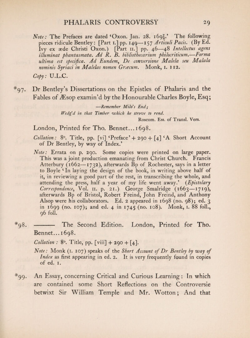 Note: The Prefaces are dated ‘Oxon. Jan. 28. 169^.’ The following pieces ridicule Bentley: [Part 1.] pp. 149—157 Articuli Pads. (By Ed. Ivy ex aede Christi Oxon.) [Part 11.] pp. 46—48 Intellectus agens illuminat phantasmata. Ad R. B. bibliothecarium philocriticum.—Forma ultima est specifica. Ad Eundem, De conversione Malela seu IVLalala nominis Syriaci in Malelas nomen Grcecum. Monk, 1. 112. Copy: U.L.C. Dr Bentley’s Dissertations on the Epistles of Phalaris and the Fables of iEsop examin’d by the Honourable Charles Boyle, Esq; —Remember Milo’s End; Wedg’d in that Timber which he strove to rend. Roscom. Ess. of Transl. Vers. London, Printed for Tho. Bennet... 1698. Collation: 8°. Title, pp. [vi] ‘Preface’ 4- 290 4- [4] ‘A Short Account of Dr Bentley, by way of Index.’ Note: Errata on p. 290. Some copies were printed on large paper. This was a joint production emanating from Christ Church. Francis Atterbury (1662—1732), afterwards Bp of Rochester, says in a letter to Boyle c In laying the design of the book, in writing above half of it, in reviewing a good part of the rest, in transcribing the whole, and attending the press, half a year of my life went away.’ (Epistolary Correspondence, Vol. 11. p. 21.) George Smalridge (1663—1719), afterwards Bp of Bristol, Robert Freind, John Freind, and Anthony Alsop were his collaborators. Ed. 2 appeared in 1698 (no. 98); ed. 3 in 1699 (no. 107); and ed. 4 in 1745 (no. 108). Monk, 1. 88 foil., 96 foil. - The Second Edition. London, Printed for Tho. Bennet... 1698. Collation : 8°. Title, pp. [viii] 4- 290 4- [4]. Note: Monk (1. 107) speaks of the Short Account of Dr Bentley by way of Index as first appearing in ed. 2. It is very frequently found in copies of ed. 1. An Essay, concerning Critical and Curious Learning: In which are contained some Short Reflections on the Controversie betwixt Sir William Temple and Mr. Wotton; And that