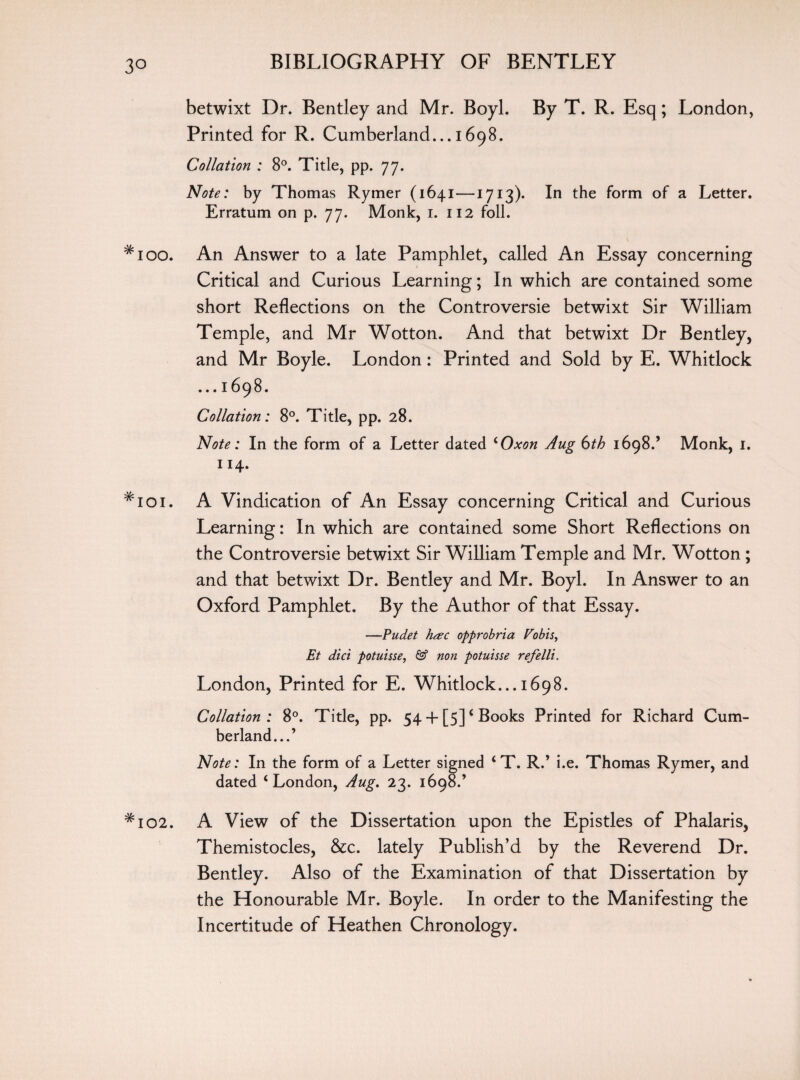 betwixt Dr. Bentley and Mr. Boyl. By T. R. Esq; London, Printed for R. Cumberland... 1698. Collation : 8°. Title, pp. 77- Note: by Thomas Rymer (1641—1713)* In the form of a Letter. Erratum on p. 77. Monk, 1. 112 foil. #ioo. An Answer to a late Pamphlet, called An Essay concerning Critical and Curious Learning; In which are contained some short Reflections on the Controversie betwixt Sir William Temple, and Mr Wotton. And that betwixt Dr Bentley, and Mr Boyle. London: Printed and Sold by E. Whitlock ... 1698. Collation: 8°. Title, pp. 28. Note: In the form of a Letter dated ‘Oxon Aug 6th 1698.’ Monk, 1. 114. #ioi. A Vindication of An Essay concerning Critical and Curious Learning: In which are contained some Short Reflections on the Controversie betwixt Sir William Temple and Mr. Wotton ; and that betwixt Dr. Bentley and Mr. Boyl. In Answer to an Oxford Pamphlet. By the Author of that Essay. —Pudet htfc opprobria Vobis, Et did potuisse, & non potuisse refelli. London, Printed for E. Whitlock... 1698. Collation: 8°. Title, pp. 54 + [5]‘ Books Printed for Richard Cum¬ berland...’ Note: In the form of a Letter signed ‘ T. R.’ i.e. Thomas Rymer, and dated ‘London, Aug. 23. 1698.’ #io2. A View of the Dissertation upon the Epistles of Phalaris, Themistocles, &c. lately Publish’d by the Reverend Dr. Bentley. Also of the Examination of that Dissertation by the Honourable Mr. Boyle. In order to the Manifesting the Incertitude of Heathen Chronology.