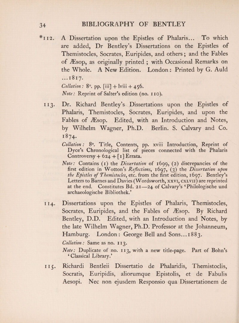 #H2. A Dissertation upon the Epistles of Phalaris... To which are added. Dr Bentley’s Dissertations on the Epistles of Themistocles, Socrates, Euripides, and others; and the Fables of iEsop, as originally printed ; with Occasional Remarks on the Whole. A New Edition. London: Printed by G. Auld ... 1817. Collation : 8°. pp. [iii] + lviii 4- 456. Note: Reprint of Salter’s edition (no. no). 113. Dr. Richard Bentley’s Dissertations upon the Epistles of Phalaris, Themistocles, Socrates, Euripides, and upon the Fables of iEsop. Edited, with an Introduction and Notes, by Wilhelm Wagner, Ph.D. Berlin. S. Calvary and Co. 1874. Collation: 8°. Title, Contents, pp. xviii Introduction, Reprint of Dyce’s Chronological list of pieces connected with the Phalaris Controversy + 624 + [1] Errata. Note: Contains (1) the Dissertation of 1699, (2) discrepancies of the first edition in Wotton’s Reflections, 1697, (3) the Dissertation upon the Epistles of Themistocles, etc. from the first edition, 1697. Bentley’s Letters to Barnes and Davies (Wordsworth, xxvi, cxlvii) are reprinted at the end. Constitutes Bd. 21—24 of Calvary’s ‘Philologische und archaeologische Bibliothek.’ 114. Dissertations upon the Epistles of Phalaris, Themistocles, Socrates, Euripides, and the Fables of iEsop. By Richard Bentley, D.D. Edited, with an Introduction and Notes, by the late Wilhelm Wagner, Ph.D. Professor at the Johanneum, Hamburg. London: George Bell and Sons... 1883. Collation: Same as no. 113. Note: Duplicate of no. 113, with a new title-page. Part of Bohn’s 4 Classical Library.’ 115. Richardi Bentleii Dissertatio de Phalaridis, Themistoclis, Socratis, Euripidis, aliorumque Epistolis, et de Fabulis Aesopi. Nec non ejusdem Responsio qua Dissertationem de