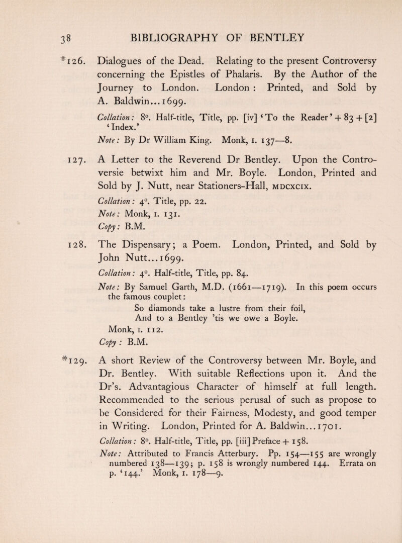 ‘ i26. Dialogues of the Dead. Relating to the present Controversy concerning the Epistles of Phalaris. By the Author of the Journey to London. London : Printed, and Sold by A. Baldwin... 1699. Collation: 8°. Half-title, Title, pp. [iv]‘To the Reader’ 4- 83 + [2] ‘ Index.’ Note: By Dr William King. Monk, 1. 137—8, 127. A Letter to the Reverend Dr Bentley. Upon the Contro¬ versy betwixt him and Mr. Boyle. London, Printed and Sold by J. Nutt, near Stationers-Hall, mdcxcix. Collation: 40. Title, pp. 22. Note: Monk, 1. 131. Copy: B.M. 128. The Dispensary; a Poem. London, Printed, and Sold by John Nutt... 1699. Collation: 40. Half-title, Title, pp. 84. Note: By Samuel Garth, M.D. (1661—1719). In this poem occurs the famous couplet: So diamonds take a lustre from their foil, And to a Bentley ’tis we owe a Boyle. Monk, 1. 112. Copy : B.M. ^129. A short Review of the Controversy between Mr. Boyle, and Dr. Bentley. With suitable Reflections upon it. And the Dr’s. Advantagious Character of himself at full length. Recommended to the serious perusal of such as propose to be Considered for their Fairness, Modesty, and good temper in Writing. London, Printed for A. Baldwin... 1701. Collation: 8°. Half-title, Title, pp. [iii] Preface + 158. Note: Attributed to Francis Atterbury. Pp. 154—155 are wrongly numbered 138—139; p. 158 is wrongly numbered 144. Errata on p. ‘144.’ Monk, 1. 178—9.