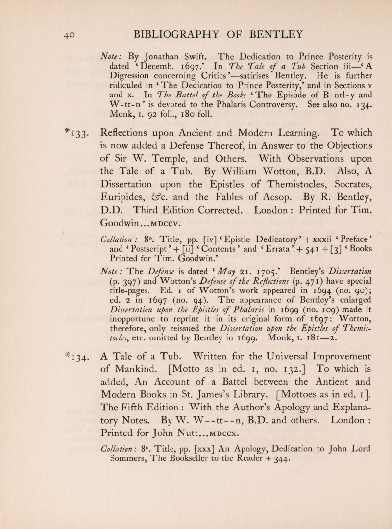 Note: By Jonathan Swift. The Dedication to Prince Posterity is dated ‘ Decemb. 1697/ In The Tale of a Tub Section iii—‘A Digression concerning Critics ’—satirises Bentley. He is further ridiculed in ‘ The Dedication to Prince Posterity,’ and in Sections v and x. In The Battel of the Books ‘The Episode of B-ntl-y and W-tt-n’ is devoted to the Phalaris Controversy. See also no. 134. Monk, 1. 92 foil., 180 foil. *133. Reflections upon Ancient and Modern Learning. To which is now added a Defense Thereof, in Answer to the Objections of Sir W. Temple, and Others. With Observations upon the Tale of a Tub. By William Wotton, B.D. Also, A Dissertation upon the Epistles of Themistocles, Socrates, Euripides, <S?c. and the Fables of Aesop. By R. Bentley, D.D. Third Edition Corrected. London : Printed for Tim. Goodwin... m dccv. Collation: 8°. Title, pp. [iv] ‘Epistle Dedicatory’ +xxxii ‘Preface’ and ‘ Postscript ’ 4- [ii] ‘ Contents ’ and ‘ Errata ’ 4 541 + [3] ‘ Books Printed for Tim. Goodwin.’ Note: The Defense is dated ‘May 21. 1705.’ Bentley’s Dissertation (p. 397) and Wotton’s Defense of the Refections (p. 471) have special title-pages. Ed. 1 of Wotton’s work appeared in 1694 (no. 90); ed. 2 in 1697 (no. 94). The appearance of Bentley’s enlarged Dissertation upon the Epistles of Phalaris in 1699 (no. 109) made it inopportune to reprint it in its original form of 1697: Wotton, therefore, only reissued the Dissertation upon the Epistles of Themis¬ tocles, etc. omitted by Bentley in 1699. Monk, 1. 181—2. *134. A Tale of a Tub. Written for the Universal Improvement of Mankind. [Motto as in ed. 1, no. 132.] To which is added, An Account of a Battel between the Antient and Modern Books in St. James’s Library. [Mottoes as in ed. 1]. The Fifth Edition : With the Author’s Apology and Explana¬ tory Notes. By W. W--tt--n, B.D. and others. London : Printed for John Nutt...MDCcx. Collation: 8°. Title, pp. [xxx] An Apology, Dedication to John Lord Sommers, The Bookseller to the Reader 4- 344-