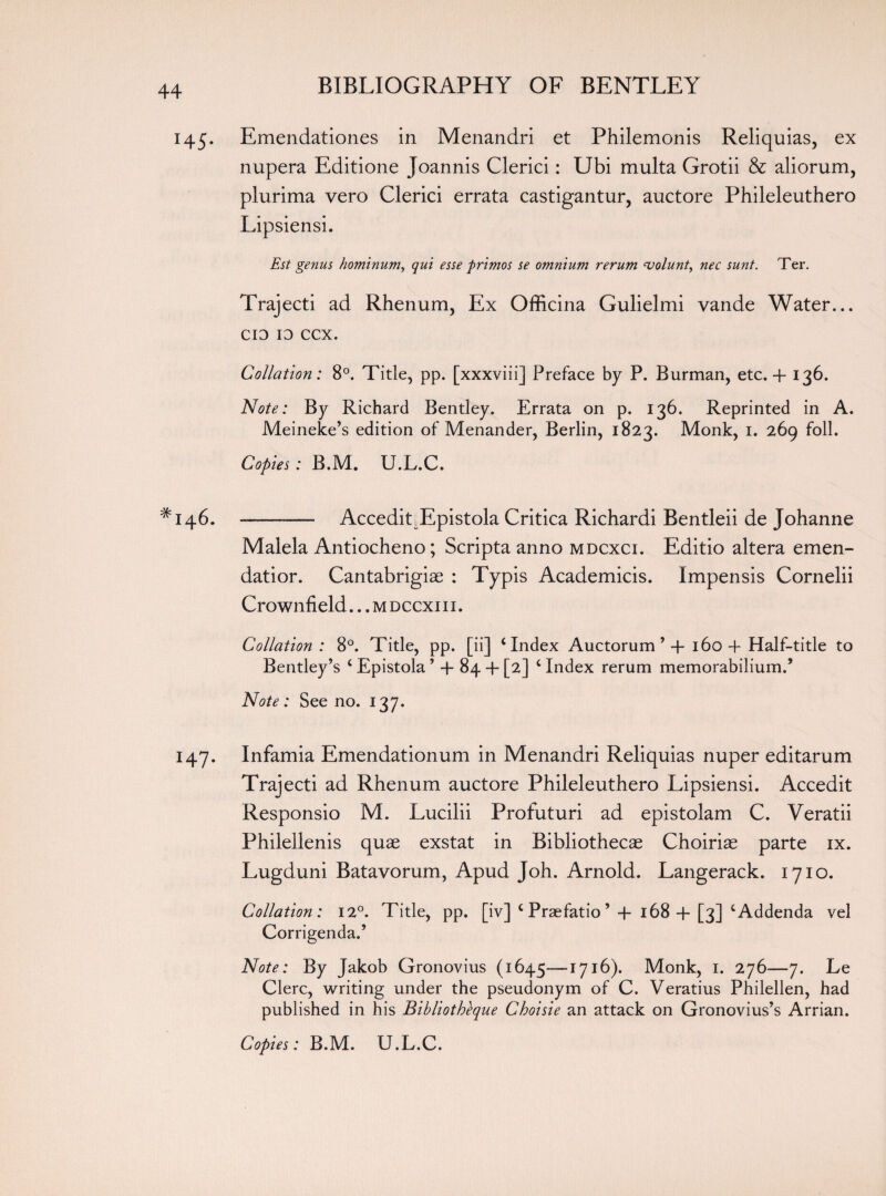 145. Emendationes in Menandri et Philemonis Reliquias, ex nupera Editione Joannis Clerici: Ubi multa Grotii & aliorum, plurima vero Clerici errata castigantur, auctore Phileleuthero Lipsiensi. Est genus hominum, qui esse -primos se omnium rerum volant, nec sunt. Ter. Trajecti ad Rhenum, Ex Officina Gulielmi vande Water... CIO 10 ccx. Collation: 8°. Title, pp. [xxxviii] Preface by P. Burman, etc. + 136. Note: By Richard Bentley. Errata on p. 136. Reprinted in A. Meineke’s edition of Menander, Berlin, 1823. Monk, 1. 269 foil. Copies: B.M. U.L.C. ^146. --- AcceditEpistola Critica Richardi Bentleii de Johanne Malela Antiocheno; Scripta anno mdcxci. Editio altera emen¬ dation Cantabrigiae : Typis Academicis. Impensis Cornelii Crownfield... m dccxi i i . Collation : 8°. Title, pp. [ii] ‘Index Auctorum * 4 160 4 Half-title to Bentley’s ‘ Epistola ’ 4 84 4 [2] ‘ Index rerum memorabilium.’ Note: See no. 137. 147. Infamia Emendationum in Menandri Reliquias nuper editarum Trajecti ad Rhenum auctore Phileleuthero Lipsiensi. Accedit Responsio M. Lucilii Profuturi ad epistolam C. Veratii Philellenis quae exstat in Bibliothecae Choiriae parte ix. Lugduni Batavorum, Apud Joh. Arnold. Langerack. 1710. Collation: 12°. Title, pp. [iv] ‘ Praefatio ’ 4 168 4 [3] ‘Addenda vel Corrigenda.’ Note: By Jakob Gronovius (1645—1716). Monk, 1. 276—7. Le Clerc, writing under the pseudonym of C. Veratius Philellen, had published in his Bibliotheque Choisie an attack on Gronovius’s Arrian.