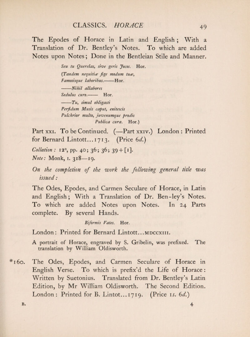 The Epodes of Horace in Latin and English ; With a Translation of Dr. Bentley’s Notes. To which are added Notes upon Notes; Done in the Bentleian Stile and Manner. Seu tu Querelas, shve geris Jocos. Hor. {Tandem nequitite fige modum tu&, Famosisque laboribus.-Hor. -Nihil allabores Sedulus euro.-Hor. -Tu, simul obligasti Perfidum Musis caput, enitescis Pulchrior multo, jwvenumque prodis Publica cura. Hor.) Part xxi. To be Continued. (—Part xxiv.) London : Printed for Bernard Lintott... 1713. (Price 6d.) Collation : 12°, pp. 40; 36; 36; 39 + [1]- Note: Monk, 1. 318—19. On the completion of the work the following general title was issued: The Odes, Epodes, and Carmen Seculare of Horace, in Latin and English; With a Translation of Dr. Ben-ley’s Notes. To which are added Notes upon Notes. In 24 Parts complete. By several Hands. Biformis Fates. Hor. London: Printed for Bernard Lintott...mdccxiii. A portrait of Horace, engraved by S. Gribelin, was prefixed. The translation by William Oldisworth. 60. The Odes, Epodes, and Carmen Seculare of Horace in English Verse. To which is prefix’d the Life of Horace: Written by Suetonius. Translated from Dr. Bentley’s Latin Edition, by Mr William Oldisworth. The Second Edition. London: Printed for B, Lintot... 1719. (Price is. 6d.) B. 4