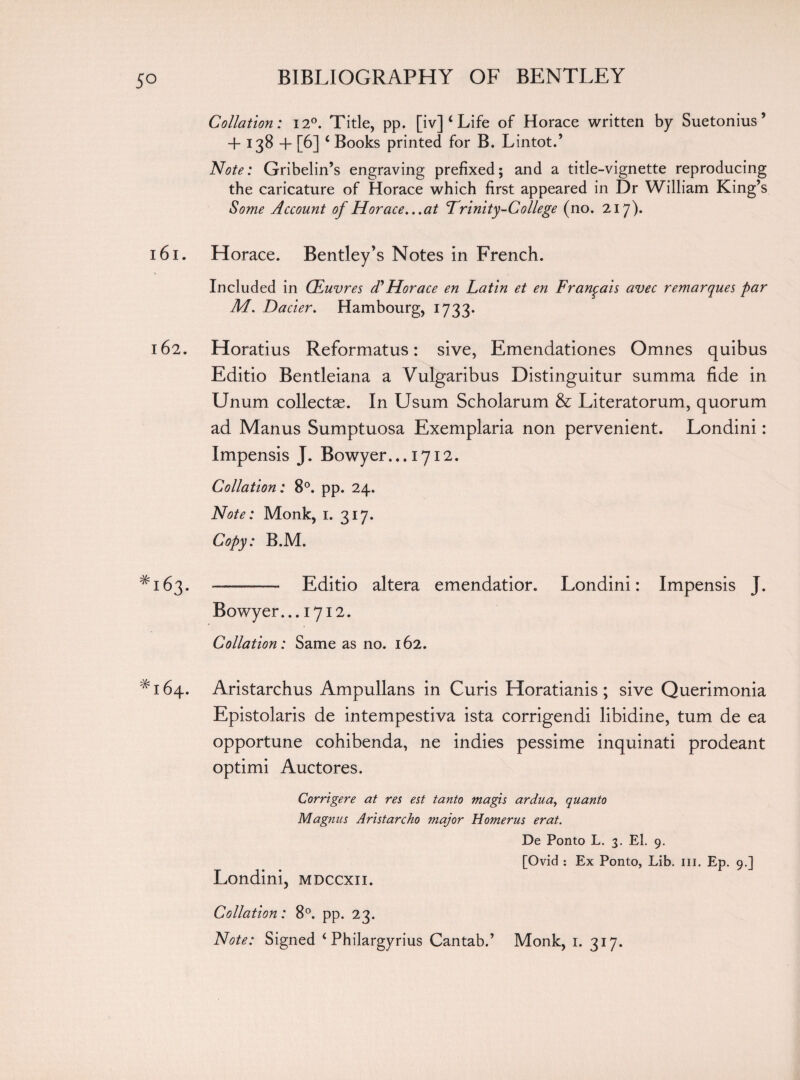Collation: 120. Title, pp. [iv] ‘ Life of Horace written by Suetonius’ + 138 4- [6] c Books printed for B. Lintot.’ Note: Gribelin’s engraving prefixed; and a title-vignette reproducing the caricature of Horace which first appeared in Dr William King’s Some Account of Horace...at ’Trinity-College (no. 217). 161. H orace. Bentley’s Notes in French. Included in CFuvres dyHorace en Latin et en Fran^ais avec remarques par M. Dacier. Hambourg, 1733. 162. Horatius Reformatus: sive, Emendationes Omnes quibus Editio Bentleiana a Vulgaribus Distinguitur summa fide in Unum collectae. In Usum Scholarum & Literatorum, quorum ad Manus Sumptuosa Exemplaria non pervenient. Londini: Impensis J. Bowyer... 1712. Collation: 8°. pp. 24. Note: Monk, 1. 317. Copy: B.M. *163. ——— Editio altera emendatior. Londini: Impensis J. Bowyer... 1712. Collation: Same as no. 162. # 164. Aristarchus Ampullans in Curis Horatianis ; sive Querimonia Epistolaris de intempestiva ista corrigendi libidine, turn de ea opportune cohibenda, ne indies pessime inquinati prodeant optimi Auctores. Corrigere at res est tanto magis ardua, quanto Magnus Ari stare ho major Homer us erat. De Ponto L. 3. El. 9. [Ovid : Ex Ponto, Lib. ill. Ep. 9.] Londini, mdccxii. Collation: 8°. pp. 23. Note: Signed ‘ Philargyrius Cantab.’ Monk, 1. 317.