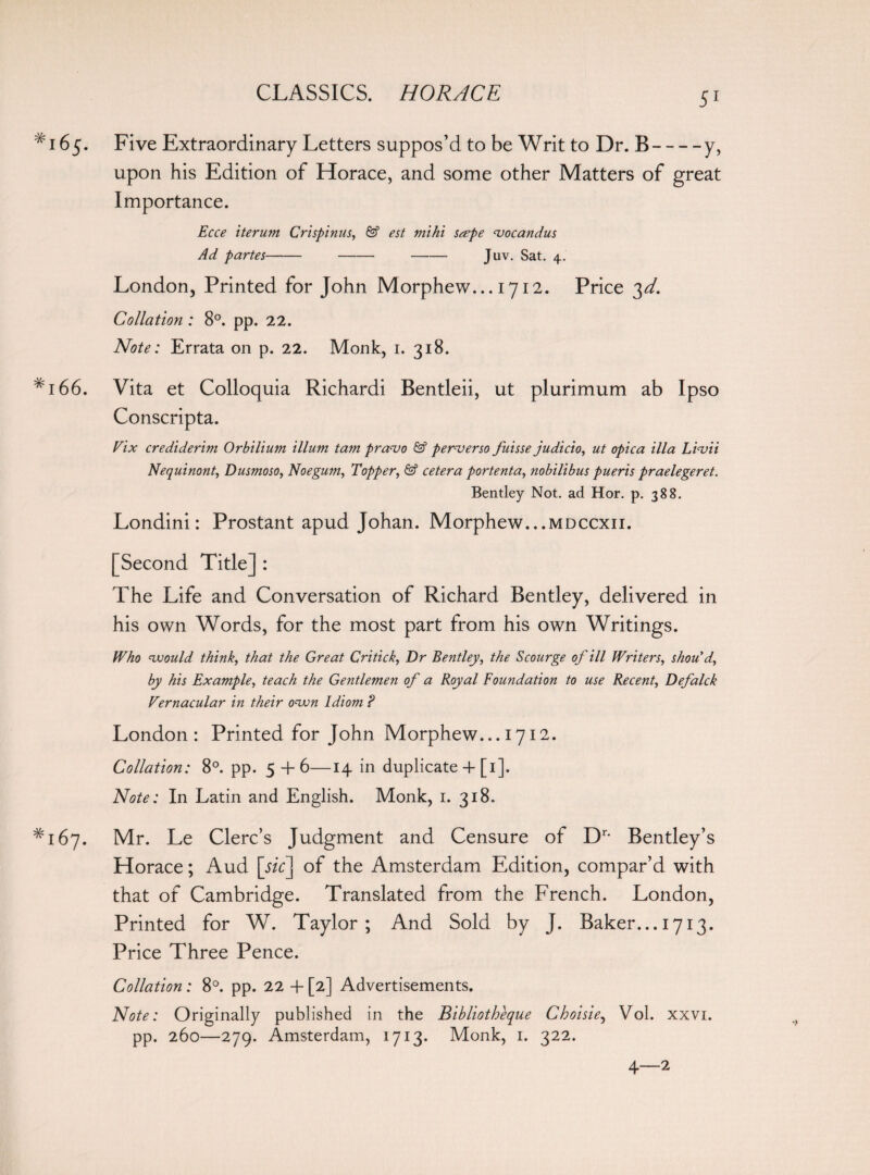 *165. Five Extraordinary Letters suppos’d to be Writ to Dr. B-y, upon his Edition of Horace, and some other Matters of great Importance. Ecce iterum Crispinus, & est mihi sape cuocandus Ad partes---Juv. Sat. 4. London, Printed for John Morphew... 1712. Price 3d. Collation : 8°. pp. 22. Note: Errata on p. 22. Monk, 1. 318. #i66. Vita et Colloquia Richardi Bentleii, ut plurimum ab Ipso Conscripta. Fix crediderim Orbilium ilium tam pra<vo & perverso fuisse judicio, ut opica ilia L 'vvii Nequinont, Dusmoso, Noe gum, Topper, & cetera portenta, nobilibus pueris praelegeret. Bentley Not. ad Hor. p. 388. Londini: Prostant apud Johan. Morphew...mdccxii. [Second Title] : The Life and Conversation of Richard Bentley, delivered in his own Words, for the most part from his own Writings. Who would think, that the Great Critick, Dr Bentley, the Scourge of ill Writers, shou d, by his Example, teach the Gentlemen of a Royal Foundation to use Recent, Defalck Vernacular in their own Idiom ? London: Printed for John Morphew... 1712. Collation: 8°. pp. 5 +6—14 in duplicate 4 [1]. Note: In Latin and English. Monk, 1. 318. *167. Mr. Le Clerc’s Judgment and Censure of Dr- Bentley’s Horace; Aud [sic] of the Amsterdam Edition, compar’d with that of Cambridge. Translated from the French. London, Printed for W. Taylor; And Sold by J. Baker... 1713. Price Three Pence. Collation : 8°. pp. 22 + [2] Advertisements. Note: Originally published in the Bibliotheque Choisie, Vol. xxvi. pp. 260—279. Amsterdam, 1713. Monk, 1. 322. 4—2