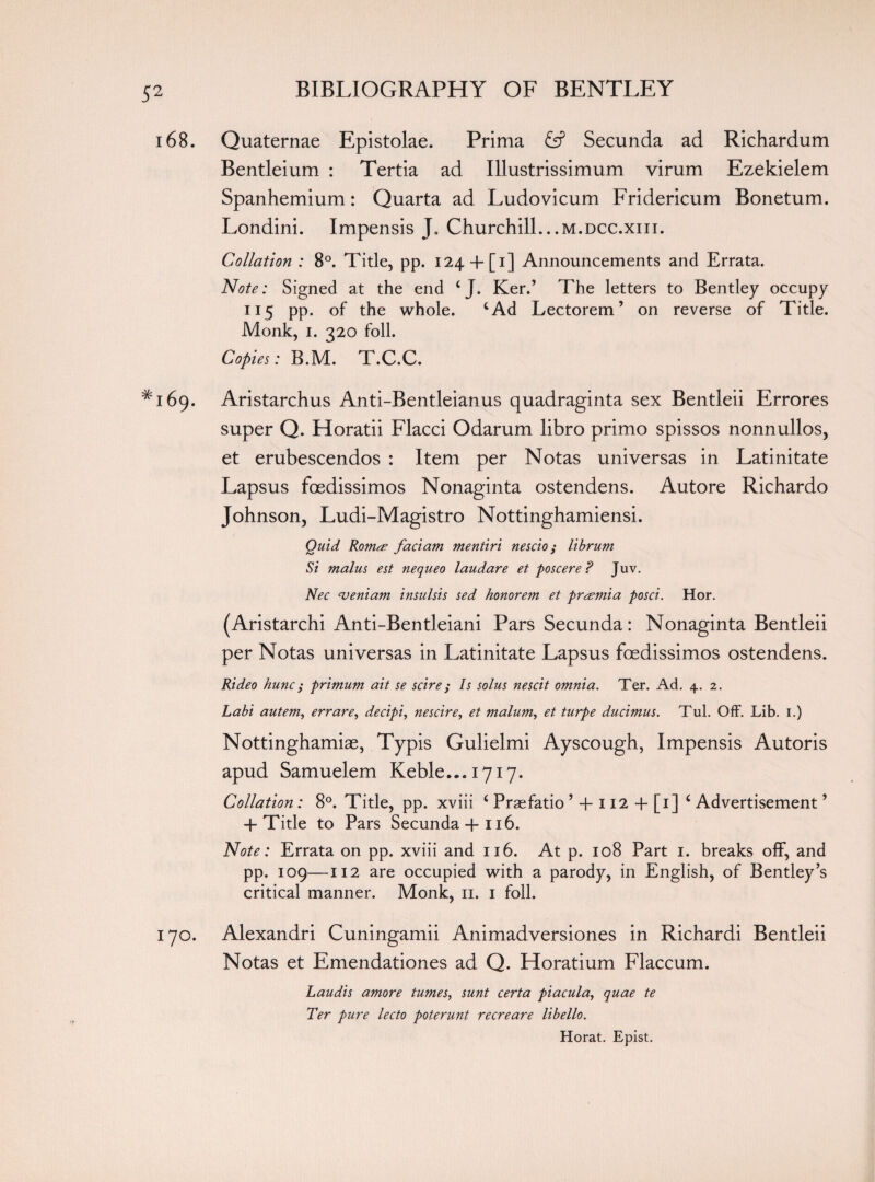 168. Quaternae Epistolae. Prima & Secunda ad Richardum Bentleium : Tertia ad Illustrissimum virum Ezekielem Spanhemium: Quarta ad Ludovicum Fridericum Bonetum. Londini. Impensis J„ Churchill...m.dcc.xiii. Collation : 8°. Tide, pp. 124+ [i] Announcements and Errata. Note: Signed at the end 4 J. Ker.’ The letters to Bentley occupy 115 pp. of the whole. cAd Lectorem ’ on reverse of Title. Monk, 1. 320 foil. Copies: B.M. T.C.C. ^169. Aristarchus Anti-Bentleianus quadraginta sex Bentleii Errores super Q. Horatii Flacci Odarum libro primo spissos nonnullos, et erubescendos : Item per Notas universas in Latinitate Lapsus foedissimos Nonaginta ostendens. Autore Richardo Johnson, Ludi-Magistro Nottinghamiensi. Quid Roma’ fact am mentiri nescio; librum Si malus est nequeo laudare et poscere ? Juv. Nec ajeniam insulsis sed honorem et premia posci. Hor. (Aristarchi Anti-Bentleiani Pars Secunda: Nonaginta Bentleii per Notas universas in Latinitate Lapsus foedissimos ostendens. Rideo hunc i primum ait se scire; Is solus nescit omnia. Ter. Ad. 4. 2. Labi autem, err are, decipi, nescire, et malum, et turpe ducimus. Tul. Off. Lib. 1.) Nottinghamiae, Typis Gulielmi Ayscough, Impensis Autoris apud Samuelem Keble ...1717. Collation: 8°. Title, pp. xviii i Praefatio ’ + 112 + [1] ‘ Advertisement ’ -f Title to Pars Secunda+116. Note: Errata on pp. xviii and 116. At p. 108 Part 1. breaks off, and pp. 109—112 are occupied with a parody, in English, of Bentley’s critical manner. Monk, 11. 1 foil. 170. Alexandri Cuningamii Animadversiones in Richardi Bentleii Notas et Emendationes ad Q. Horatium Flaccum. Laudis amore tumes, sunt certa piacula, quae te Ter pure lecto poterunt recreare libello. Horat. Epist.