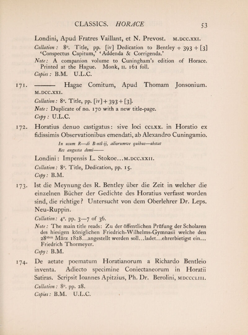 Londini, Apud Fratres Vaillant, et N. Prevost. m.dcc.xxi. Collation : 8°. Title, pp. [iv] Dedication to Bentley + 393 + [3] ‘Conspectus Capitum,’ ‘Addenda & Corrigenda.’ Note: A companion volume to Cuningham’s edition of Horace. Printed at the Hague. Monk, 11. 161 foil. Copies: B.M. U.L.C. 171. - Hagae Comitum, Apud Thomam Jonsonium. M.DCC.XXI. Collation : 8°. Title, pp. [iv] + 393 + [3]. Note: Duplicate of no. 170 with a new title-page. Copy : U.L.C. 172. Horatius denuo castigatus: sive loci cclxx. in Horatio ex fidissimis Observationibus emendati, ab Alexandra Cuningamio. In usum R—di B-ntl-ij, aliorumcue quibus—obstat Res angusta domi- Londini: Impensis L. Stokoe...M.DCC.xxn. Collation: 8°. Title, Dedication, pp. 15. Copy: B.M. 173. 1st die Meynung des R. Bentley iiber die Zeit in welcher die einzelnen Bucher der Gedichte des Horatius verfasst worden sind, die richtige? Untersucht von dem Oberlehrer Dr. Leps. Neu-Ruppin. Collation: 40. pp. 3—7 of 36. Note : The main title reads: Zu der offentlichen Priifung der Scholaren des hiesigen koniglichen Friedrich-Wilhelms-Gymnasii welche den 28sten Marz i828...angestellt werden soil...ladet...ehrerbietigst ein... Friedrich Thormeyer. Copy: B.M. 174. De aetate poematum Horatianorum a Richardo Bentleio inventa. Adiecto specimine Coniectaneorum in Horatii Satiras. Scripsit Ioannes Apitzius, Ph. Dr. Berolini, mdcccliii. Collation: 8°. pp. 28. Copies: B.M. U.L.C. >