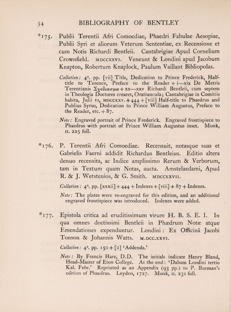 #I75- Publii Terentii Afri Comoediae, Phaedri Fabulae Aesopiae, Publii Syri et aliorum Veterum Sententiae, ex Recensione et cum Notis Richardi Bentleii. Cantabrigiae Apud Cornelium Crownfield. mdccxxvi. Veneunt & Londini apud Jacobum Knapton, Robertum Knaplock, Paulum Vaillant Bibliopolas. Collation: 40. pp. [vii] Title, Dedication to Prince Frederick, Half- title to Terence, Preface to the Reader + i—xix De Metris Terentianis + xx—xxv Richardi Bentleii, cum septem inTheologia Doctores crearet, Oratiuncula; Cantabrigiae in Comitiis habita, Julii vi, mdccxxv. + 444 4- [viii] Half-title to Phaedrus and Publius Syrus, Dedication to Prince William Augustus, Preface to the Reader, etc. + 87. Note: Engraved portrait of Prince Frederick. Engraved frontispiece to Phaedrus with portrait of Prince William Augustus inset. Monk, 11. 225 foil. *176. P. Terentii Afri Comoediae. Recensuit, notasque suas et Gabrielis Faerni addidit Richardus Bentleius. Editio altera denuo recensita, ac Indice amplissimo Rerum & Verborum, tarn in Textum quam Notas, aucta. Amstelaedami, Apud R. & J. Wetstenios, & G. Smith, mdccxxvii. Collation : 40. pp. [xxxii] + 444 + Indexes + [viii] + 87 + Indexes. Note: The plates were re-engraved for this edition, and an additional engraved frontispiece was introduced. Indexes were added. *177. Epistola critica ad eruditissimum virum H. B. S. E. I. In qua omnes doctissimi Bentleii in Phaedrum Notas atque Emendationes expenduntur. Londini : Ex Officina Jacobi Tonson & Johannis Watts, m.dcc.xxvi. Collation: 40. pp. 1504- [2] ‘Addenda.’ Note : By Francis Hare, D.D. The initials indicate Henry Bland, Head-Master of Eton College. At the end : ‘Dabam Londini tertio Kal. Febr.’ Reprinted as an Appendix (93 pp.) to P. Burman’s edition of Phaedrus. Leyden, 1727. Monk, n. 231 foil.