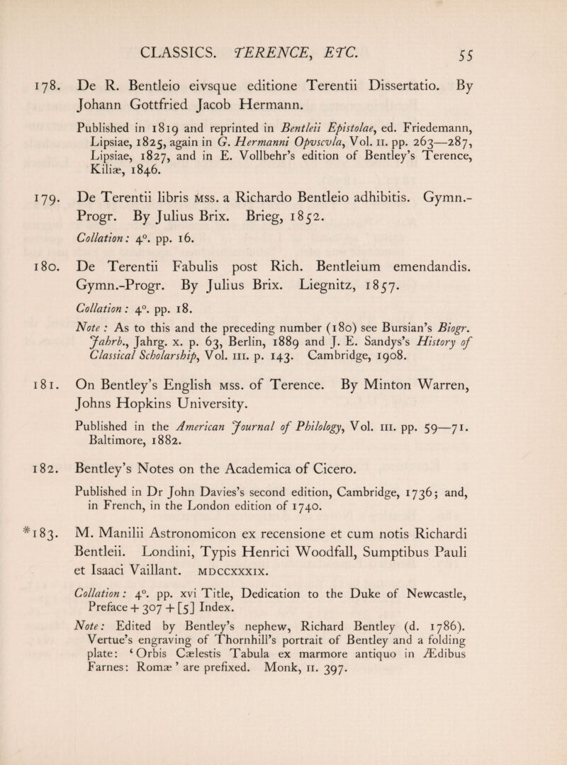 178. De R. Bentleio eivsque editione Terentii Dissertatio. By Johann Gottfried Jacob Hermann. Published in 1819 and reprinted in Bentleii Epistolae, ed. Friedemann, Lipsiae, 1825, again in G. Hermanni Opvscvla, Vol. n. pp. 263—287, Lipsiae, 1827, and in E. Vollbehr’s edition of Bentley’s Terence, Kiliae, 1846. 179. De Terentii libris mss. a Richardo Bentleio adhibitis. Gymn.- Progr. By Julius Brix. Brieg, 1852. Collation: 40. pp. 16. 180. De Terentii Fabulis post Rich. Bentleium emendandis. Gymn.-Progr. By Julius Brix. Liegnitz, 1857. Collation: 40. pp. 18. Note : As to this and the preceding number (180) see Bursian’s Biogr. Jahrb.y Jahrg. x. p. 63, Berlin, 1889 and J. E. Sandys’s History of Classical Scholarships Vol. 111. p. 143. Cambridge, 1908. 181. On Bentley’s English mss. of Terence. By Minton Warren, Johns Hopkins University. Published in the American Journal of Philo logy, Vol. in. pp. 59—71. Baltimore, 1882. 182. Bentley’s Notes on the Academica of Cicero. Published in Dr John Davies’s second edition, Cambridge, 1736; and, in French, in the London edition of 1740. ^183. M. Manilii Astronomicon ex recensione et cum notis Richardi Bentleii. Londini, Typis Henrici Woodfall, Sumptibus Pauli et Isaaci Vaillant. mdccxxxix. Collation: 40. pp. xvi Title, Dedication to the Duke of Newcastle, Preface 4- 307 + [5] Index. Note: Edited by Bentley’s nephew, Richard Bentley (d. 1786). Vertue’s engraving of Thornhill’s portrait of Bentley and a folding plate: ‘ Orbis Caelestis Tabula ex marmore antiquo in iEdibus Fames: Romae ’ are prefixed. Monk, 11. 397.