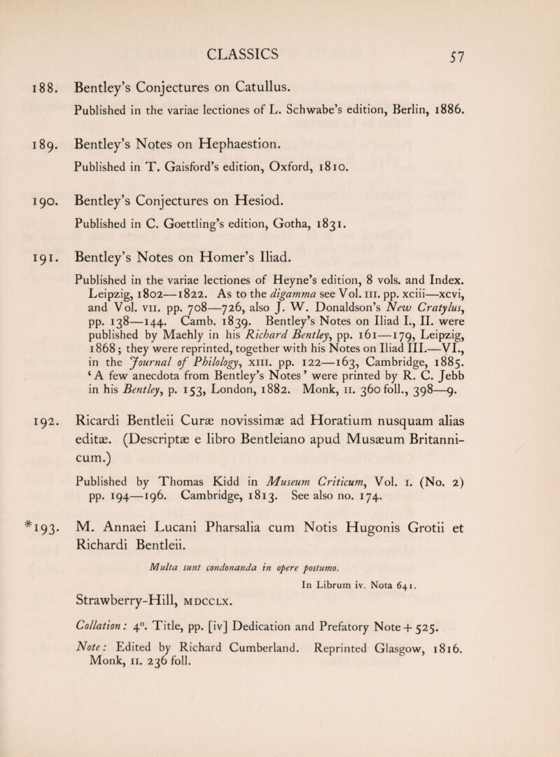 188. Bentley’s Conjectures on Catullus. Published in the variae lectiones of L. Schwabe’s edition, Berlin, 1886. 189. Bentley’s Notes on Hephaestion. Published in T. Gaisford’s edition, Oxford, 1810. 190. Bentley’s Conjectures on Hesiod. Published in C. Goettling’s edition, Gotha, 1831. 191. Bentley’s Notes on Homer’s Iliad. Published in the variae lectiones of Heyne’s edition, 8 vols. and Index. Leipzig, 1802—1822. As to the digamma see Vol. in. pp. xciii—xcvi, and Vol. vn. pp. 708—726, also J. W. Donaldson’s New Cratylus, pp. 138—144. Camb. 1839. Bentley’s Notes on Iliad I., II. were published by Maehly in his Richard Bentley, pp. 161—179, Leipzig, 1868 ; they were reprinted, together with his Notes on Iliad III.—VI., in the Journal of Philology, xm. pp. 122—163, Cambridge, 1885. ‘A few anecdota from Bentley’s Notes’ were printed by R. C. Jebb in his Bentley, p. 153, London, 1882. Monk, 11. 360 foil., 398—9. 192. Ricardi Bentleii Curse novissimae ad Horatium nusquam alias editae. (Descriptae e libro Bentleiano apud Musseum Britanni- cum.) Published by Thomas Kidd in Museum Criticum, Vol. 1. (No. 2) pp. 194—196. Cambridge, 1813. See also no. 174. *193. M. Annaei Lucani Pharsalia cum Notis Hugonis Grotii et Richardi Bentleii. Multa sunt condonanda in opere postumo. In Librum iv. Nota 641. Strawberry-Hill, mdcclx. Collation: 40. Title, pp. [iv] Dedication and Prefatory Note+ 525. Note: Edited by Richard Cumberland. Reprinted Glasgow, 1816. Monk, 11. 236 foil.