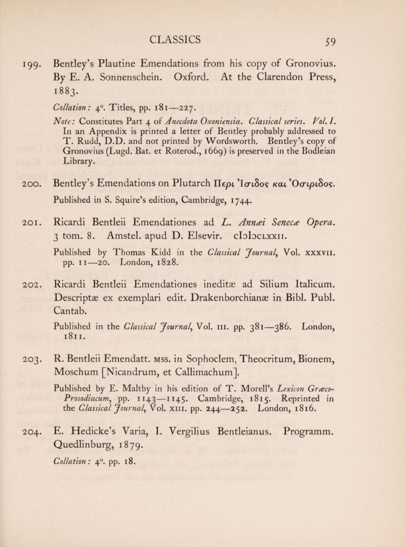199. Bentley’s Plautine Emendations from his copy of Gronovius. By E. A. Sonnenschein. Oxford. At the Clarendon Press, 1883. Collation: 40. Tides, pp. 181—227. Note: Constitutes Part 4 of Anecdota Oxoniensia. Classical series. Vol.l. In an Appendix is printed a letter of Bentley probably addressed to T. Rudd, D.D. and not printed by Wordsworth. Bentley’s copy of Gronovius (Lugd. Bat. et Roterod., 1669) is preserved in the Bodleian Library. 200. Bentley’s Emendations on Plutarch Uepi ’IonSos kcu ’OcrtptSo?. Published in S. Squire’s edition, Cambridge, 1744. 201. Ricardi Bentleii Emendationes ad L. Ann<ei Seneca Opera. 3 tom. 8. Amstel. apud D. Elsevir. cIoIdclxxii. Published by Thomas Kidd in the Classical Journal, Vol. xxxvii. pp. 11—20. London, 1828. 202. Ricardi Bentleii Emendationes ineditae ad Silium Italicum. Descriptae ex exemplari edit. Drakenborchianae in Bibl. Publ. Cantab. Published in the Classical Journal, Vol. ill. pp. 381—386. London, 1811. 203. R. Bentleii Emendatt. mss. in Sophoclem, Theocritum, Bionem, Moschum [Nicandrum, et Callimachum]. Published by E. Maltby in his edition of T. Morell’s Lexicon Greeco- Prosodiacum, pp. 1143—1145. Cambridge, 1815. Reprinted in the Classical Journal, Vol. xm. pp. 244—252. London, 1816. 204. E. Hedicke’s Varia, I. Vergilius Bentleianus. Programm. Quedlinburg, 1879. Collation: 40. pp. 18.