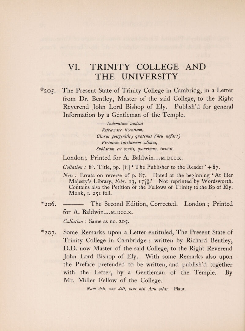 VI. TRINITY COLLEGE AND THE UNIVERSITY #205. #2o6. *207. The Present State of Trinity College in Cambridg, in a Letter from Dr. Bentley, Master of the said College, to the Right Reverend John Lord Bishop of Ely. Publish’d for general Information by a Gentleman of the Temple. -Indomitam audeat Refranare licentiam, Clarus postgenitis ; quatenus (heu nefas!) Virtutem incolumem odimus, Sublatam ex oculis, qucerimus, in<vidi. London; Printed for A. Baldwin...m.dcc.x. Collation : 8°. Title, pp. [ii] ‘The Publisher to the Reader’ +87. Note : Errata on reverse of p. 87. Dated at the beginning ‘At Her Majesty’s Library, Febr. 13, 17^.’ Not reprinted by Wordsworth. Contains also the Petition of the Fellows of Trinity to the Bp of Ely. Monk, 1. 251 foil. - The Second Edition, Corrected. London ; Printed for A. Baldwin...m.dcc.x. Collation : Same as no. 205. Some Remarks upon a Letter entituled, The Present State of Trinity College in Cambridge : written by Richard Bentley, D.D. now Master of the said College, to the Right Reverend John Lord Bishop of Ely. With some Remarks also upon the Preface pretended to be written, and publish’d together with the Letter, by a Gentleman of the Temple. By Mr. Miller Fellow of the College. Nam doll, non doli, sunt nisi Astu colas. Plaut.