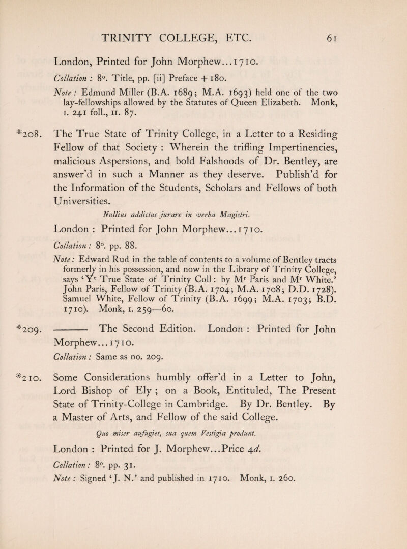 London, Printed for John Morphew... 1710. Collation : 8°. Tide, pp. [ii] Preface + 180. Note : Edmund Miller (B.A. 1689; M.A. 1693) held one of the two lay-fellowships allowed by the Statutes of Queen Elizabeth. Monk, 1. 241 foil., 11. 87. #2o8. The True State of Trinity College, in a Letter to a Residing Fellow of that Society : Wherein the trifling Impertinencies, malicious Aspersions, and bold Falshoods of Dr. Bentley, are answer’d in such a Manner as they deserve. Publish’d for the Information of the Students, Scholars and Fellows of both Universities. Nullius addictus jurare in verb a Magistri. London : Printed for John Morphew... 1710. Collation : 8°. pp. 88. Note: Edward Rud in the table of contents to a volume of Bentley tracts formerly in his possession, and now in the Library of Trinity College, says cYe True State of Trinity Coll: by Mr Paris and Mr Whited John Paris, Fellow of Trinity (B.A. 1704; M.A. 1708; D.D. 1728). Samuel White, Fellow of Trinity (B.A. 1699; M.A. 1703; B.D. 1710). Monk, 1. 259—60. ^209. - The Second Edition. London : Printed for John Morphew... 1710. Collation : Same as no. 209. #2io. Some Considerations humbly offer’d in a Letter to John, Lord Bishop of Ely ; on a Book, Entituled, The Present State of Trinity-College in Cambridge. By Dr. Bentley. By a Master of Arts, and Fellow of the said College. Quo miser aufugiet, sua quem Vestigia produnt. London : Printed for J. Morphew...Price 4d. Collation: 8°. pp. 31. Note : Signed ‘J. Nd and published in 1710. Monk, 1. 260.