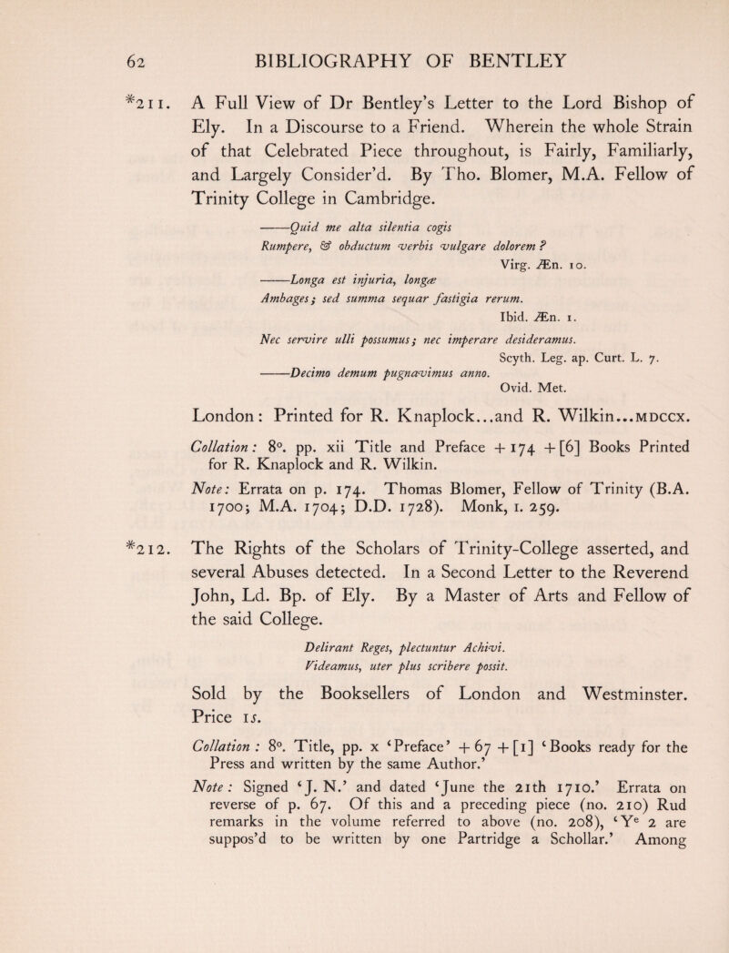 #2ii. A Full View of Dr Bentley’s Letter to the Lord Bishop of Ely. In a Discourse to a Friend. Wherein the whole Strain of that Celebrated Piece throughout, is Fairly, Familiarly, and Largely Consider’d. By Tho. Blomer, M.A. Fellow of Trinity College in Cambridge. -Quid me alta silentia cogis Rumpere, & obductum verbis vulgare dolorem ? Virg. i£n. io. -Longa est injuria, long<e Ambages; sed summa sequar fastigia rerum. Ibid. ^En. i. Nec servire ulli possumus; nec imperare desideramus. Scyth. Leg. ap. Curt. L. 7. -Decimo demum pugnavimus anno. Ovid. Met. London: Printed for R. Knaplock...and R. Wilkin...mdccx. Collation: 8°. pp. xii Title and Preface +174 + [6] Books Printed for R. Knaplock and R. Wilkin. Note: Errata on p. 174. Thomas Blomer, Fellow of Trinity (B.A. 1700; M.A. 1704; D.D. 1728). Monk, 1. 259. #2i2. The Rights of the Scholars of Trinity-College asserted, and several Abuses detected. In a Second Letter to the Reverend John, Ld. Bp. of Ely. By a Master of Arts and Fellow of the said College. Delirant Reges, plectuntur Achivi. Videamus, uter plus scribere possit. Sold by the Booksellers of London and Westminster. Price is. Collation : 8°. Title, pp. x ‘Preface’ +67 +[1] ‘Books ready for the Press and written by the same Author.’ Note : Signed ‘J. N.’ and dated ‘June the 21th 1710.’ Errata on reverse of p. 67. Of this and a preceding piece (no. 210) Rud remarks in the volume referred to above (no. 208), ‘Ye 2 are suppos’d to be written by one Partridge a Schollar.’ Among