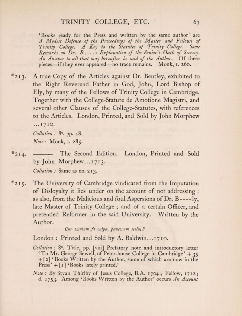 ‘Books ready for the Press and written by the same author’ are A Modest Defence of the Proceedings of the Master and Fellows of Trinity College. A Key to the Statutes of Trinity College. Some Remarks on Dr. B.... s Explanation of the Senior's Oath of Secrecy. An Answer to all that may hereafter be said of the Author. Of these pieces—if they ever appeared—no trace remains. Monk, 1. 260. *213. A true Copy of the Articles against Dr. Bentley, exhibited to the Right Reverend Father in God, John, Lord Bishop of Ely, by many of the Fellows of Trinity College in Cambridge. Together with the College-Statute de Amotione Magistri, and several other Clauses of the College-Statutes, with references to the Articles. London, Printed, and Sold by John Morphew ...1710. Collation : 8°. pp. 48. Note: Monk, 1. 285. *214. - The Second Edition. London, Printed and Sold by John Morphew... 1713. Collation : Same as no. 213. #2i5* The University of Cambridge vindicated from the Imputation of Disloyalty it lies under on the account of not addressing : as also, from the Malicious and foul Aspersions of Dr. B-ly, late Master of Trinity College ; and of a certain Officer, and pretended Reformer in the said University. Written by the Author. Cur omnium jit culpa, paucorum scelus ? London : Printed and Sold by A. Baldwin... 1710. Collation : 8°. Title, pp. [viii] Prefatory note and introductory letter ‘To Mr. George Sewell, of Peter-house College in Cambridge’ +35 + [2] ‘Books Written by the Author, some of which are now in the Press’ +[1] ‘Books lately printed.’ Note : By Styan Thirlby of Jesus College, B.A. 1704 ; Fellow, 1712; d. 1753- Among ‘Books Written by the Author’ occurs An Account