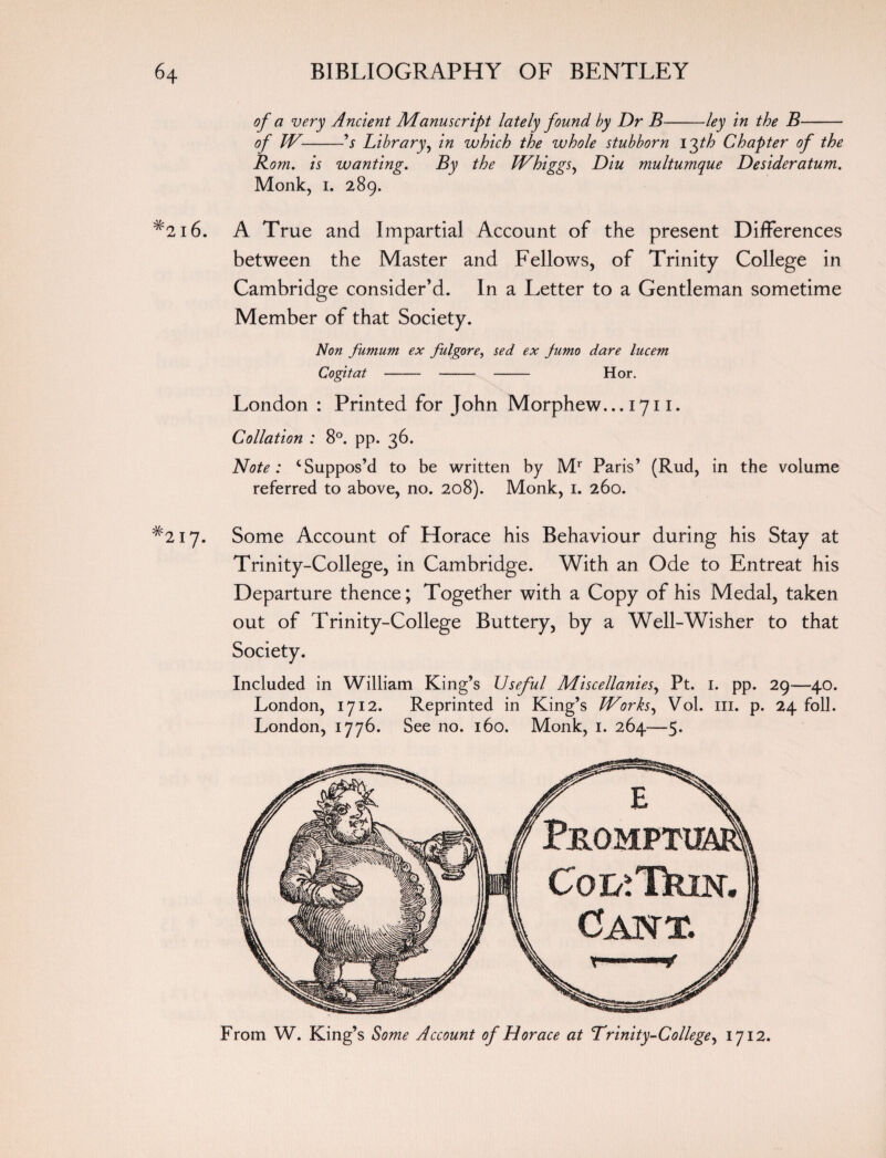 of a very Ancient Manuscript lately found by Dr B-ley in the B- of TV-'s Library, in which the whole stubborn I'Jth Chapter of the Rom. is wanting. By the Whiggsy Diu multumque Desideratum. Monk, i. 289. #2i 6. A True and Impartial Account of the present Differences between the Master and Fellows, of Trinity College in Cambridge consider’d. In a Letter to a Gentleman sometime Member of that Society. Non funtum ex fulgore, sed ex Junto dare lucent Cogitat--- Hor. London : Printed for John Morphew... 1711. Collation : 8°. pp. 36. Note: ‘Suppos’d to be written by Mr Paris’ (Rud, in the volume referred to above, no. 208). Monk, 1. 260. *217. Some Account of Horace his Behaviour during his Stay at Trinity-College, in Cambridge. With an Ode to Entreat his Departure thence; Together with a Copy of his Medal, taken out of Trinity-College Buttery, by a Well-Wisher to that Included in William King’s Useful Miscellanies, Pt. 1. pp. 29—40. London, 1712. Reprinted in King’s Works, Vol. ill. p. 24 foil. London, 1776. See no. 160. Monk, 1. 264—5. From W. King’s Some Account of Horace at Trinity-College, 1712.