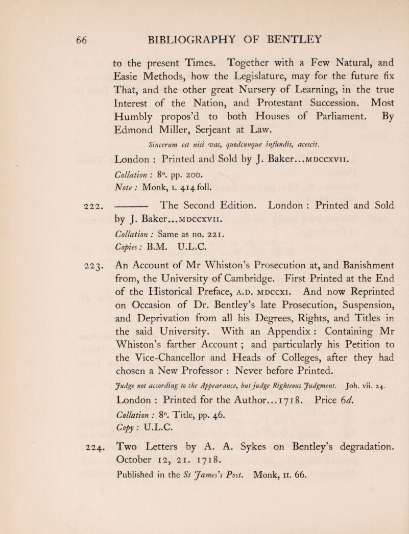 to the present Times. Together with a Few Natural, and Easie Methods, how the Legislature, may for the future fix That, and the other great Nursery of Learning, in the true Interest of the Nation, and Protestant Succession. Most Humbly propos’d to both Houses of Parliament. By Edmond Miller, Serjeant at Law. Sincerum est nisi <vas, quodcunque infundis, acescit. London : Printed and Sold by J. Baker...mdccxvii. Collation : 8°. pp. 200. Note : Monk, i. 414 foil. 222. - The Second Edition. London : Printed and Sold by J. Baker...mdccxvii. Collation : Same as no. 221. Copies: B.M. U.L.C. 223. An Account of Mr Whiston’s Prosecution at, and Banishment from, the University of Cambridge. First Printed at the End of the Historical Preface, a.d. mdccxi. And now Reprinted on Occasion of Dr. Bentley’s late Prosecution, Suspension, and Deprivation from all his Degrees, Rights, and Titles in the said University. With an Appendix : Containing Mr Whiston’s farther Account ; and particularly his Petition to the Vice-Chancellor and Heads of Colleges, after they had chosen a New Professor : Never before Printed. ’Judge not according to the Appearance, but judge Righteous Judgment. Joh. vii. 24. London : Printed for the Author... 1718. Price 6d. Collation : 8°. Title, pp. 46. Copy : U.L.C. 224. Two Letters by A. A. Sykes on Bentley’s degradation. October 12, 21. 1718. Published in the St James's Post. Monk, n. 66.