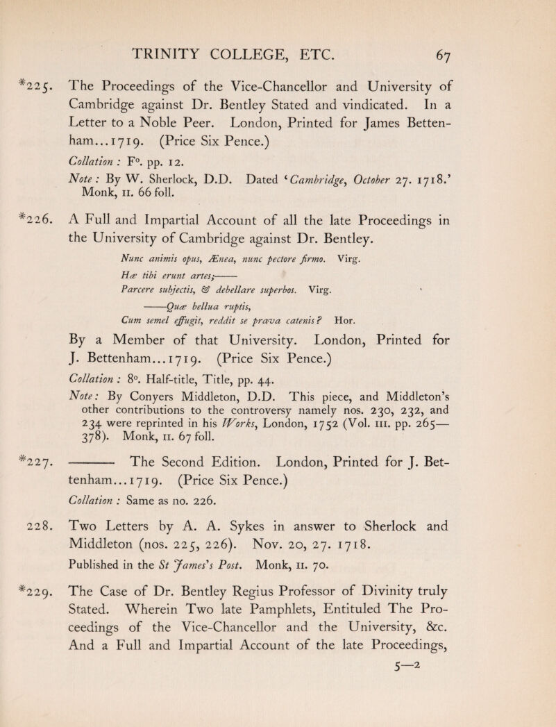 *225. The Proceedings of the Vice-Chancellor and University of Cambridge against Dr. Bentley Stated and vindicated. In a Letter to a Noble Peer. London, Printed for James Betten- ham...i7i9. (Price Six Pence.) Collation : F°. pp. 12. Note : By W. Sherlock, D.D. Dated 4Cambridge, October 27. 1718.’ Monk, 11. 66 foil. A Full and Impartial Account of all the late Proceedings in the University of Cambridge against Dr. Bentley. Nunc animis opus, PEnea, nunc pectore Jirmo. Virg. Ha- tibi erunt antes;- Par cere subjectis, & debellare superbos. Virg. -Quee bellua ruptis, Cum semel ejfugit, reddit se prava catenis ? Hor. By a Member of that University. London, Printed for J. Bettenham... 1719. (Price Six Pence.) Collation : 8°. Half-title, Title, pp. 44. Note: By Conyers Middleton, D.D. This piece, and Middleton’s other contributions to the controversy namely nos. 230, 232, and 234 were reprinted in his Works, London, I7«;2 (Vol. 111. pp. 265— 378). Monk, 11. 67 foil. -- The Second Edition. London, Printed for J. Bet¬ tenham... 1719. (Price Six Pence.) Collation : Same as no. 226. 228. Two Letters by A. A. Sykes in answer to Sherlock and Middleton (nos. 225, 226). Nov. 20, 27. 1718. Published in the St James's Post. Monk, 11. 70. *229. The Case of Dr. Bentley Regius Professor of Divinity truly Stated. Wherein Two late Pamphlets, Entituled The Pro¬ ceedings of the Vice-Chancellor and the University, &c. And a Full and Impartial Account of the late Proceedings, 5—2 # 226. # 227.