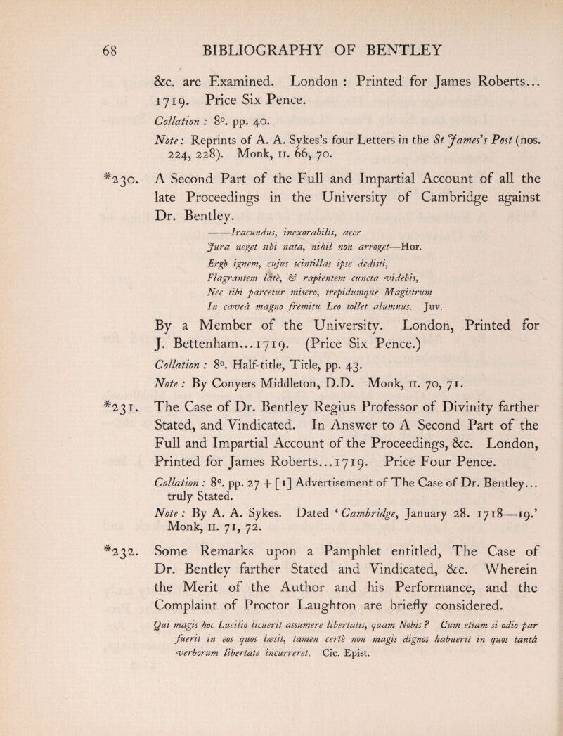 &c. are Examined. London : Printed for James Roberts... 1719. Price Six Pence. Collation : 8°. pp. 40. Note: Reprints of A. A. Sykes’s four Letters in the St James's Post (nos. 224, 228). Monk, 11. 66, 70. *230. A Second Part of the Full and Impartial Account of all the late Proceedings in the University of Cambridge against Dr. Bentley. -Iracundus, inexorabilis, acer Jura neget sibi nata, nihil non arroget—Hor. Ergo ignem, cujus scintillas ipse dedisti, Flagrantem lafe, & rapientem cuncta <videbis, Nec tibi parcetur misero, trepidumque Magistrum In canjed magno fremitu Leo toilet alumnus. Juv. By a Member of the University. London, Printed for J. Bettenham... 1719. (Price Six Pence.) Collation : 8°. Half-title, Title, pp. 43. Note : By Conyers Middleton, D.D. Monk, 11. 70, 71. #23i. The Case of Dr. Bentley Regius Professor of Divinity farther Stated, and Vindicated. In Answer to A Second Part of the Full and Impartial Account of the Proceedings, &c. London, Printed for James Roberts... 1719. Price Four Pence. Collation : 8°. pp. 27 + [1] Advertisement of The Case of Dr. Bentley... truly Stated. Note: By A. A. Sykes. Dated ‘ Cambridge, January 28. 1718—19.’ Monk, 11. 71, 72. *232. Some Remarks upon a Pamphlet entitled, The Case of Dr. Bentley farther Stated and Vindicated, &c. Wherein the Merit of the Author and his Performance, and the Complaint of Proctor Laughton are briefly considered. Qui magis hoc Lucilio licuerit assumere libertatis, quam Nobis ? Cum etiam si odio par fuerit in eos quos Icesit, tamen certe non magis dignos habuerit in quos tanta -verborum libertate incurreret. Cic. Epist.