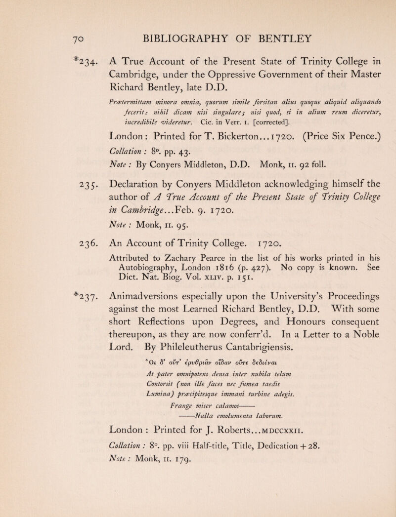#234. A True Account of the Present State of Trinity College in Cambridge, under the Oppressive Government of their Master Richard Bentley, late D.D. Prsetermittam minora omnia, quorum simile forsitan alius quoque aliquid aliquando fecerit: nihil dicam nisi singulare; nisi quod, si in alium reum diceretur, 'meredibile njideretur. Cic. in Verr. i. [corrected]. London : Printed for T. Bickerton... 1720. (Price Six Pence.) Collation : 8°. pp. 43. Note : By Conyers Middleton, D.D. Monk, 11. 92 foil. 235. Declaration by Conyers Middleton acknowledging himself the author of A True Account of the Present State of Trinity College in Cambridge ...Feb. 9. 1720. Note : Monk, 11. 95. 236. An Account of Trinity College. 1720. Attributed to Zachary Pearce in the list of his works printed in his Autobiography, London 1816 (p. 427). No copy is known. See Diet. Nat. Biog. Vol. xliv. p. 151. *237. Animadversions especially upon the University’s Proceedings against the most Learned Richard Bentley, D.D. With some short Reflections upon Degrees, and Honours consequent thereupon, as they are now conferr’d. In a Letter to a Noble Lord. By Phileleutherus Cantabrigiensis. *0i S’ ovr epvOpiav o’ISav ovre de^Levai At pater omnipotens densa inter nubila telum Contorsit (non ille faces nec fumea taedis Lwnina) preecipitesque immani turbine adegis. Frange miser calamos- -Nulla emolumenta laborum. London : Printed for J. Roberts...mdccxxii. Collation : 8°. pp. viii Half-title, Title, Dedication 4- 28.