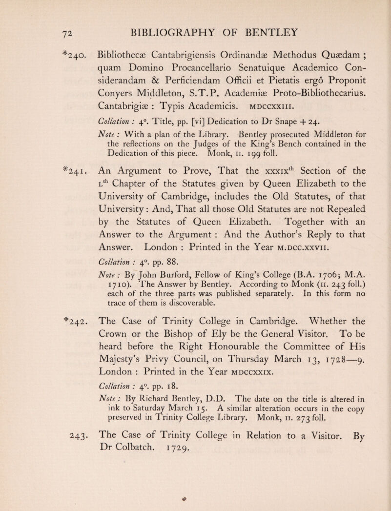 ^240. Bibliothecae Cantabrigiensis Ordinandae Methodus Quaedam ; quam Domino Procancellario Senatuique Academico Con- siderandam & Perficiendam Officii et Pietatis ergo Proponit Conyers Middleton, S.T.P. Academiae Proto-Bibliothecarius. Cantabrigiae : Typis Academicis. mdccxxiii. Collation : 40. Title, pp. [vi] Dedication to Dr Snape + 24. Note : With a plan of the Library. Bentley prosecuted Middleton for the reflections on the Judges of the King’s Bench contained in the Dedication of this piece. Monk, ir. 199 foil. #24i. An Argument to Prove, That the xxxixth Section of the Lth Chapter of the Statutes given by Queen Elizabeth to the University of Cambridge, includes the Old Statutes, of that University: And, That all those Old Statutes are not Repealed by the Statutes of Queen Elizabeth. Together with an Answer to the Argument : And the Author’s Reply to that Answer. London : Printed in the Year m.dcc.xxvii. Collation : 40. pp. 88. Note : By John Burford, Fellow of King’s College (B.A. 1706; M.A. 1710). The Answer by Bentley. According to Monk (11. 243 foil.) each of the three parts was published separately. In this form no trace of them is discoverable. #242. The Case of Trinity College in Cambridge. Whether the Crown or the Bishop of Ely be the General Visitor. To be heard before the Right Honourable the Committee of His Majesty’s Privy Council, on Thursday March 13, 1728—9. London : Printed in the Year mdccxxix. Collation ; 40. pp. 18. Note : By Richard Bentley, D.D. The date on the title is altered in ink to Saturday March 15. A similar alteration occurs in the copy preserved in Trinity College Library. Monk, 11. 273 foil. 243. The Case of Trinity College in Relation to a Visitor. By Dr Colbatch. 1729.
